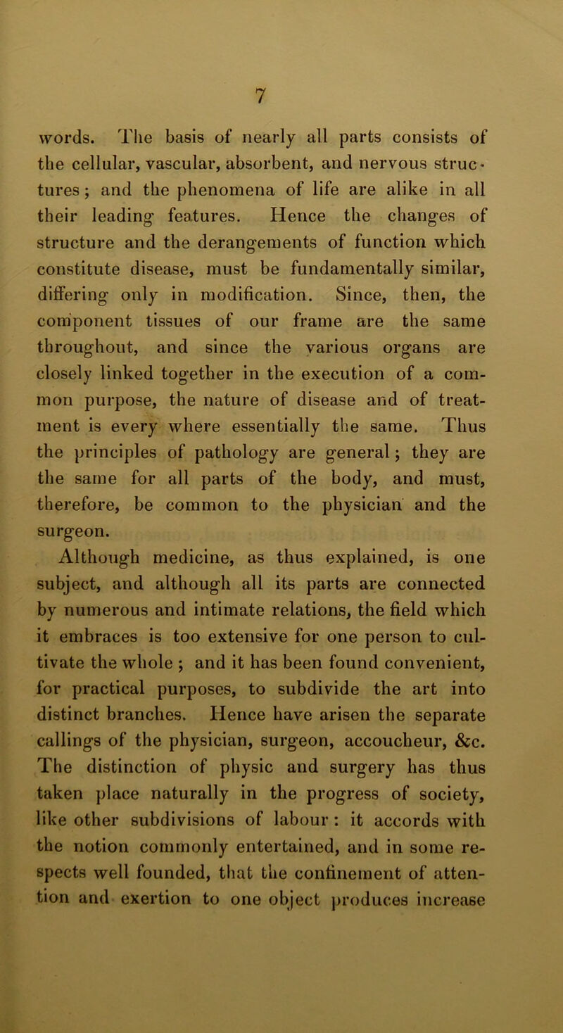 words. The basis of nearly all parts consists of the cellular, vascular, absorbent, and nervous struc- tures ; and the phenomena of life are alike in all their leading features. Hence the changes of structure and the derangements of function which constitute disease, must be fundamentally similar, differing only in modification. Since, then, the component tissues of our frame are the same throughout, and since the various organs are closely linked together in the execution of a com- mon purpose, the nature of disease and of treat- ment is every where essentially the same. Thus the principles of pathology are general; they are the same for all parts of the body, and must, therefore, be common to the physician and the surgeon. Although medicine, as thus explained, is one subject, and although all its parts are connected by numerous and intimate relations, the field which it embraces is too extensive for one person to cul- tivate the whole ; and it has been found convenient, for practical purposes, to subdivide the art into distinct branches. Hence have arisen the separate callings of the physician, surgeon, accoucheur, &c. The distinction of physic and surgery has thus taken place naturally in the progress of society, like other subdivisions of labour : it accords with the notion commonly entertained, and in some re- spects well founded, that the confinement of atten- tion and exertion to one object produces increase