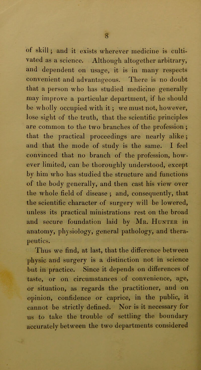 of skill; and it exists wherever medicine is culti- vated as a science. Although altogether arbitrary, and dependent on usage, it is in many respects convenient and advantageous. There is no doubt that a person who has studied medicine generally may improve a particular department, if he should be wholly occupied with it; we must not, however, lose sight of the truth, that the scientific principles are common to the two branches of the profession; that the practical proceedings are nearly alike; and that the mode of study is the same. I feel convinced that no branch of the profession, how- ever limited, can be thoroughly understood, except by him who has studied the structure and functions of the body generally, and then cast his view over the whole field of disease ; and, consequently, that the scientific character of surgery will be lowered, unless its practical ministrations rest on the broad and secure foundation laid by Mu. Hunter in anatomy, physiology, general pathology, and thera- peutics. Thus we find, at last, that the difference between physic and surgery is a distinction not in science but in practice. Since it depends on differences of taste, or on circumstances of convenience, age, or situation, as regards the practitioner, and on opinion, confidence or caprice, in the public, it cannot be strictly defined. Nor is it necessary for us to take the trouble of settling the boundary accurately between the two departments considered