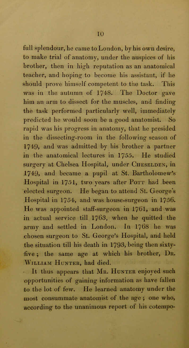 full splendour, he came to London, by his own desire, to make trial of anatomy, under the auspices of his brother, then in high reputation as an anatomical teacher, and hoping to become his assistant, if he should prove himself competent to the task. This was in the autumn of 174^8. The Doctor gave him an arm to dissect for the muscles, and finding the task performed particularly well, immediately predicted he would soon be a good anatomist. So rapid was his progress in anatomy, that he presided in the dissecting-room in the following season of 1749, and was admitted by his brother a partner in the anatomical lectures in 1755. He studied surgery at Chelsea Hospital, under Cheselden, in 1749, and became a pupil at St. Bartholomew’s Hospital in 1751, two years after Pott had been elected surgeon. He began to attend St. George’s Hospital in 1754, and was house-surgeon in 1756. He was appointed staff-surgeon in I76I, and was in actual service till 1763, when he quitted the army and settled in London. In I768 he was chosen surgeon to St. George’s Hospital, and held the situation till his death in 1793, being then sixty- five ; the same age at which his brother. Dr. William Hunter, had died. ' It thus appears that Mu. Hunter enjoyed such opportunities of gaining information as have fallen to the lot of few. He learned anatomy under the most consummate anatomist of the age ; one who, according to the unanimous report of his coteinpo-