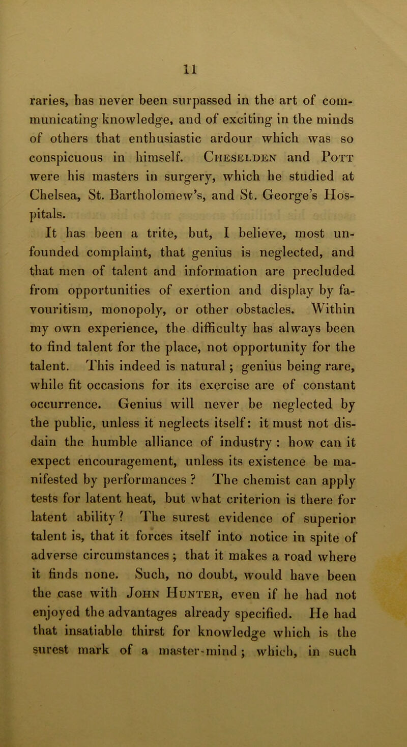 raries, has never been surpassed in the art of com- municating knowledge, and of exciting in the minds of others that enthusiastic ardour which was so conspicuous in himself. Cheselden and Pott were his masters in surgery, which he studied at Chelsea, St. Bartholomew’s, and St. George’s Hos- pitals. It has been a trite, but, I believe, most un- founded complaint, that genius is neglected, and that men of talent and information are precluded from opportunities of exertion and display by fa- vouritism, monopoly, or other obstacles. Within my own experience, the difficulty has always been to find talent for the place, not opportunity for the talent. This indeed is natural; genius being rare, while fit occasions for its exercise are of constant occurrence. Genius will never be neglected by the public, unless it neglects itself: it must not dis- dain the humble alliance of industry : how can it expect encouragement, unless its existence be ma- nifested by performances ? The chemist can apply tests for latent heat, but what criterion is there for latent ability? The surest evidence of superior talent is, that it forces itself into notice in spite of adverse circumstances ; that it makes a road where it finds none. Such, no doubt, would have been the case with John Hunter, even if he had not enjoyed the advantages already specified. He had that insatiable thirst for knowledge which is the surest mark of a master-mind; which, in such