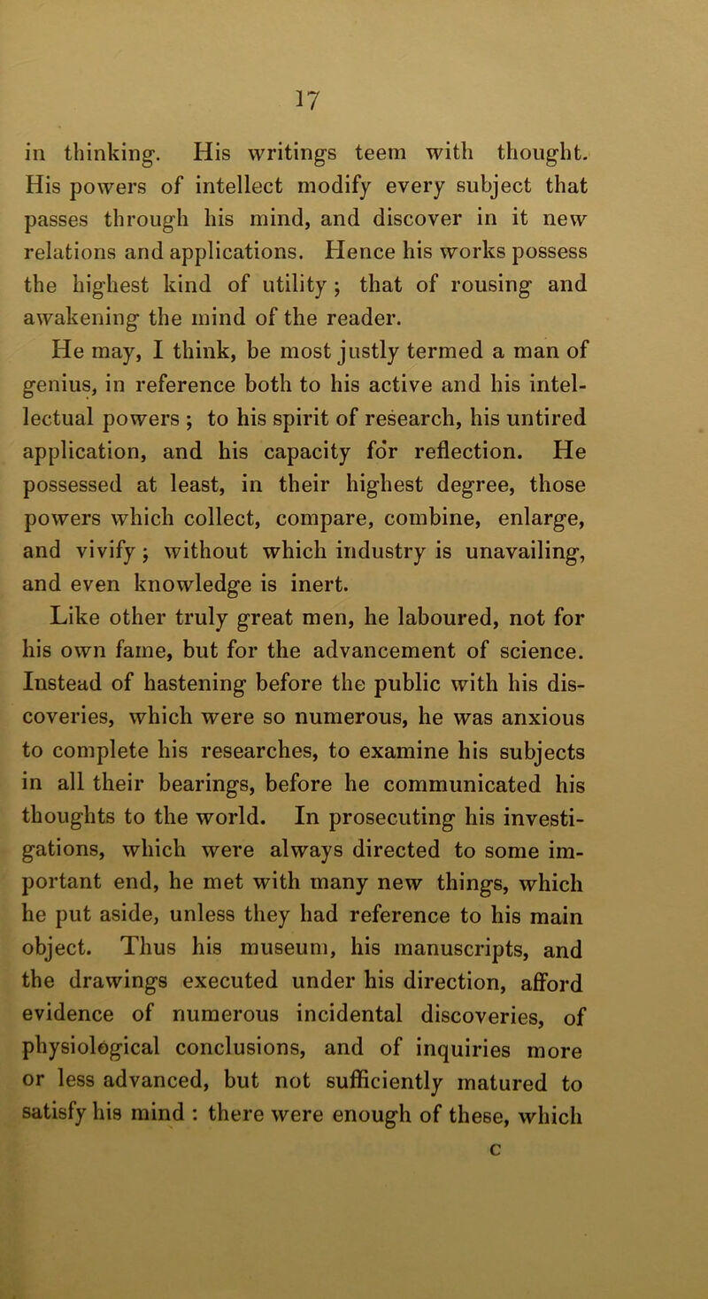 ill thinking. His writings teem with thought. His powers of intellect modify every subject that passes through his mind, and discover in it new relations and applications. Hence his works possess the highest kind of utility; that of rousing and awakening the mind of the reader. He may, I think, be most justly termed a man of genius, in reference both to his active and his intel- lectual powers ; to his spirit of research, his untired application, and his capacity for reflection. He possessed at least, in their highest degree, those powers which collect, compare, combine, enlarge, and vivify; without which industry is unavailing, and even knowledge is inert. Like other truly great men, he laboured, not for his own fame, but for the advancement of science. Instead of hastening before the public with his dis- coveries, which were so numerous, he was anxious to complete his researches, to examine his subjects in all their bearings, before he communicated his thoughts to the world. In prosecuting his investi- gations, which were always directed to some im- portant end, he met with many new things, which he put aside, unless they had reference to his main object. Thus his museum, his manuscripts, and the drawings executed under his direction, afford evidence of numerous incidental discoveries, of physiological conclusions, and of inquiries more or less advanced, but not sufficiently matured to satisfy his mind : there were enough of these, which c