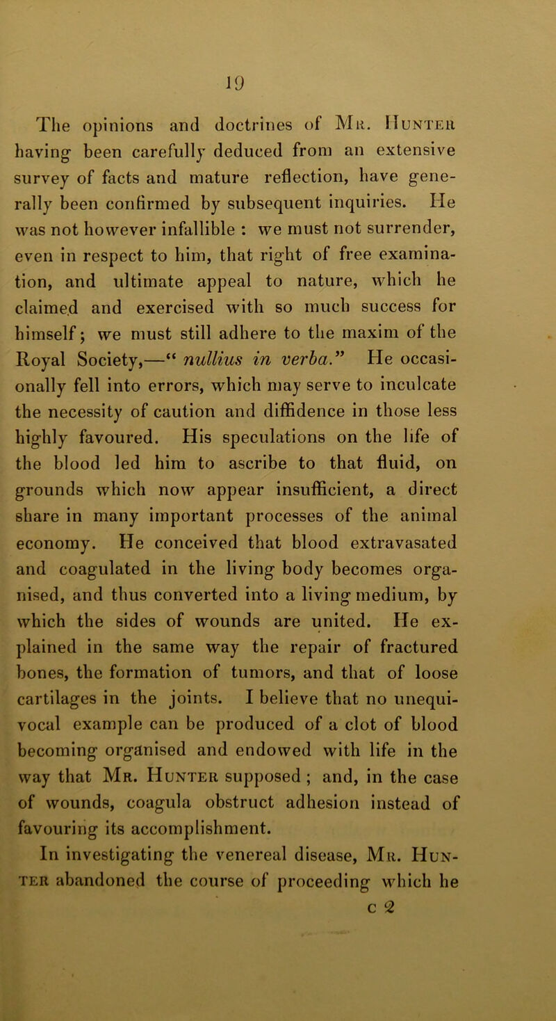 The opinions and doctrines of Mu. ITunteu having' been carefully deduced from an extensive survey of facts and mature reflection, have gene- rally been confirmed by subsequent inquiries. He was not however infallible : we must not surrender, even in respect to him, that right of free examina- tion, and ultimate appeal to nature, which he claime.d and exercised with so much success for himself; we must still adhere to the maxim of the Royal Society,—“ nullius in verba” He occasi- onally fell into errors, which may serve to inculcate the necessity of caution and diffidence in those less highly favoured. His speculations on the life of the blood led him to ascribe to that fluid, on grounds which now appear insufficient, a direct share in many important processes of the animal economy. He conceived that blood extravasated and coagulated in the living body becomes orga- nised, and thus converted into a living medium, by which the sides of wounds are united. He ex- plained in the same way the repair of fractured bones, the formation of tumors, and that of loose cartilages in the joints. I believe that no unequi- vocal example can be produced of a clot of blood becoming organised and endowed with life in the way that Mr. Hunter supposed ; and, in the case of wounds, coagula obstruct adhesion instead of favouring its accomplishment. In investigating the venereal disease, Mr. Hun- ter abandoned the course of proceeding which he c 2