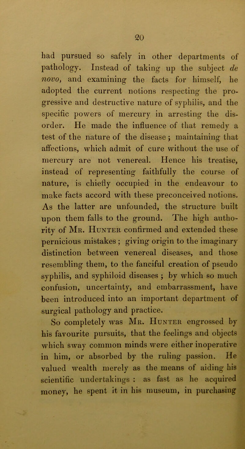 had pursued so safely in other departments of patholog’y. Instead of taking up the subject de novo, and examining the facts for himself, he adopted the current notions respecting the pro- gressive and destructive nature of syphilis, and the specific powers of mercury in arresting the dis- order. He made the influence of that remedy a test of the nature of the disease ; maintaining that affections, which admit of cure without the use of mercury are not venereal. Hence his treatise, instead of representing faithfully the course of nature, is chiefly occupied in the endeavour to make facts accord with these preconceived notions. As the latter are unfounded, the structure built upon them falls to the ground. The high autho- rity of Mr. Hunter confirmed and extended these pernicious mistakes ; giving origin to the imaginary distinction between venereal diseases, and those resembling them, to the fanciful creation of pseudo syphilis, and syphiloid diseases ; by which so much confusion, uncertainty, and embarrassment, have been introduced into an important department of surgical pathology and practice. So completely was Mr. Hunter engrossed by his favourite pursuits, that the feelings and objects which sway common minds were either inoperative in him, or absorbed by the ruling passion. He valued wealth merely as the means of aiding his scientific undertakings : as fast as he acquired money, he spent it in his museum, in purchasing