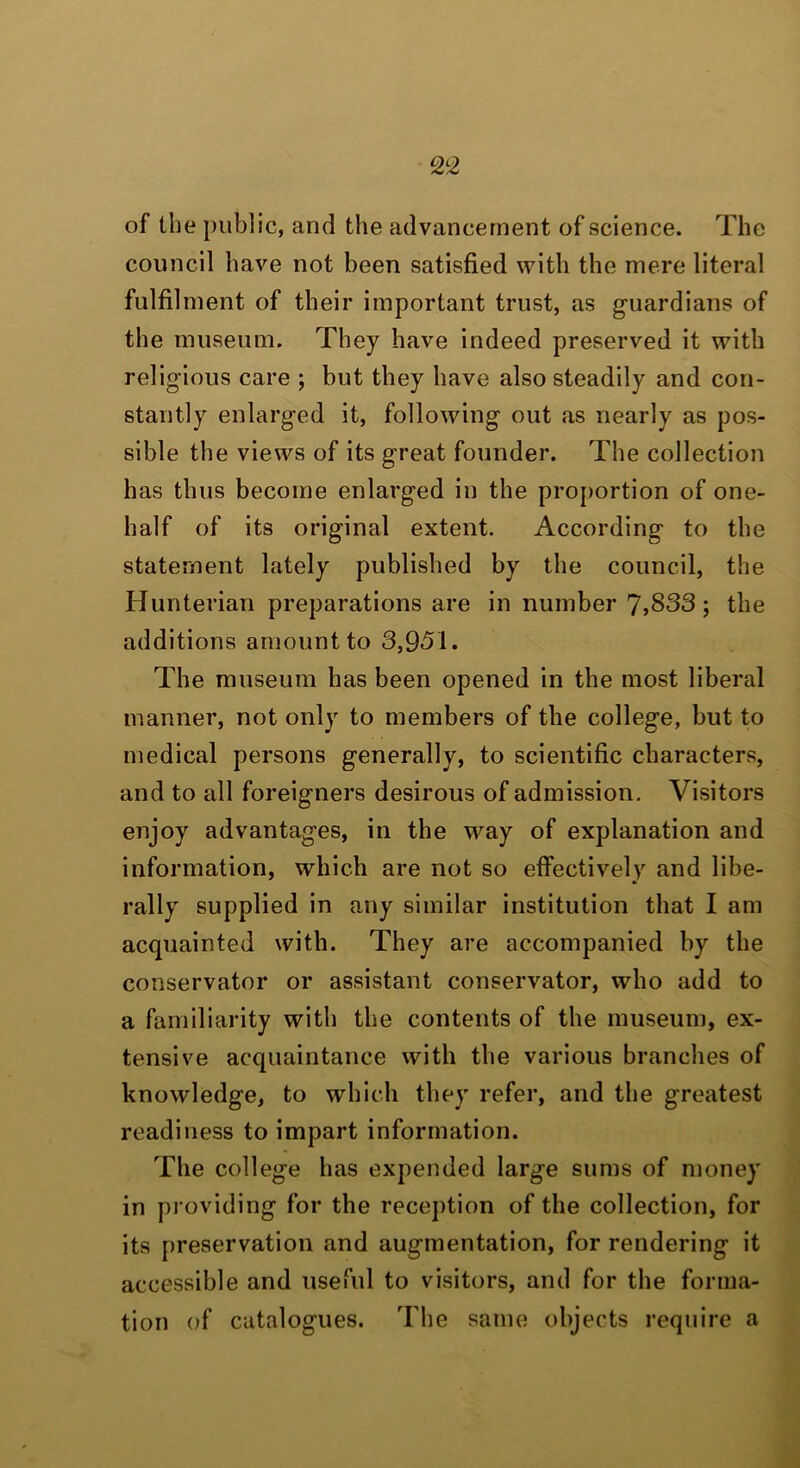 of the public, and the advancement of science. The council have not been satisfied with the mere literal fulfilment of their important trust, as g-uardians of the museum. They have indeed preserved it with religious care ; but they have also steadily and con- stantly enlarged it, following out as nearly as pos- sible the views of its great founder. The collection has thus become enlarged in the proportion of one- half of its original extent. According to the statement lately published by the council, the Hunterian preparations are in number 7,833; the additions amount to 3,951. The museum has been opened in the most liberal manner, not only to members of the college, but to medical persons generally, to scientific characters, and to all foreigners desirous of admission. Visitors enjoy advantages, in the way of explanation and information, which are not so effectively and libe- rally supplied in any similar institution that I am acquainted with. They are accompanied by the conservator or assistant conservator, who add to a familiarity with the contents of the museum, ex- tensive acquaintance with the various branches of knowledge, to which they refer, and the greatest readiness to impart information. The college has expended large sums of money in providing for the reception of the collection, for its preservation and augmentation, for rendering it accessible and nseful to visitors, and for the forma- tion of catalogues. The same objects require a