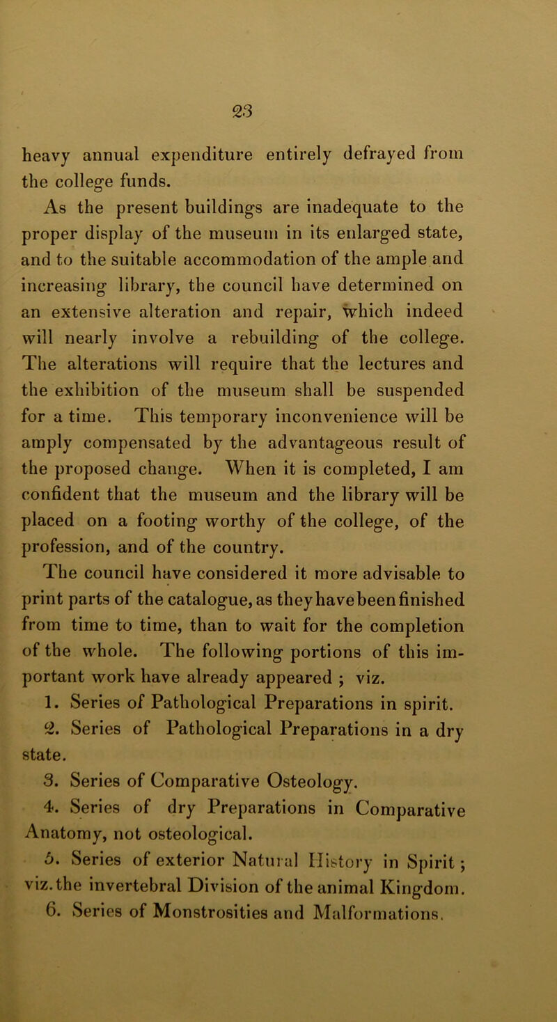 heavy annual expenditure entirely defrayed from the college funds. As the present buildings are inadequate to the proper display of the museum in its enlarged state, and to the suitable accommodation of the ample and increasing library, the council have determined on an extensive alteration and repair, which indeed will nearly involve a rebuilding of the college. The alterations will require that the lectures and the exhibition of the museum shall be suspended for a time. This temporary inconvenience will be amply compensated by the advantageous result of the proposed change. When it is completed, I am confident that the museum and the library will be placed on a footing worthy of the college, of the profession, and of the country. The council have considered it more advisable to print parts of the catalogue, as they have been finished from time to time, than to wait for the completion of the whole. The following portions of this im- portant work have already appeared ; viz. 1. Series of Pathological Preparations in spirit. 2. Series of Pathological Preparations in a dry state. 3. Series of Comparative Osteology. 4. Series of dry Preparations in Comparative Anatomy, not osteological. 6. Series of exterior Natural History in Spirit; viz.the invertebral Division of the animal Kingdom. 6. Series of Monstrosities and Malformations.