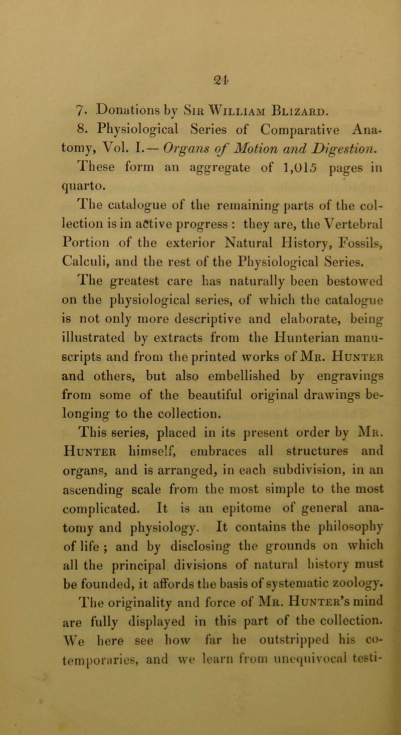 8. Physiological Series of Comparative Ana- tomy, Vol. I.— Organs of Motion and Digestion. These form an aggregate of 1,015 pages in quarto. The catalogue of the remaining parts of the col- lection is in active progress : they are, the Vertebral Portion of the exterior Natural History, Fossils, Calculi, and the rest of the Physiological Series. The greatest care has naturally been bestowed on the physiological series, of which the catalogue is not only more descriptive and elaborate, being illustrated by extracts from the Hunterian manu- scripts and from the printed works of Mr. Hunter and others, but also embellished by engravings from some of the beautiful original drawings be- longing to the collection. This series, placed in its present order by Mr. Hunter himself, embraces all structures and organs, and is arranged, in each subdivision, in an ascending scale from the most simple to the most complicated. It is an epitome of general ana- tomy and physiology. It contains the philosophy of life; and by disclosing the grounds on which all the principal divisions of natural history must be founded, it affords the basis of systematic zoology. The originality and force of Mr. Hunter’s mind are fully displayed in this part of the collection. We here see how far he outstripped his co- temporaries, and we learn from unequivocal testi-