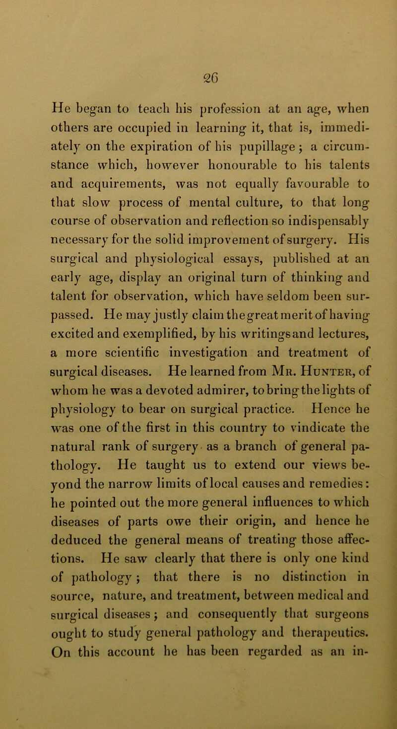 He began to teach his profession at an age, when others are occupied in learning it, that is, immedi- ately on the expiration of his pupillage j a circum- stance which, however honourable to his talents and acquirements, was not equally favourable to that slow process of mental culture, to that long course of observation and reflection so indispensably necessary for the solid improvement of surgery. His surgical and physiological essays, published at an early age, display an original turn of thinking and talent for observation, which have seldom been sur- passed. He may justly claim the great merit of having excited and exemplified, by his writingsand lectures, a more scientific investigation and treatment of surgical diseases. He learned from Mr. Hunter, of whom he was a devoted admirer, to bring the lights of physiology to bear on surgical practice. Hence he was one of the first in this country to vindicate the natural rank of surgery - as a branch of general pa- thology. He taught us to extend our views be- yond the narrow limits of local causes and remedies: he pointed out the more general influences to which diseases of parts owe their origin, and hence he deduced the general means of treating those affec- tions. He saw clearly that there is only one kind of pathology; that there is no distinction in source, nature, and treatment, between medical and surgical diseases j and consequently that surgeons ought to study general pathology and therapeutics. On this account he has been regarded as an in-