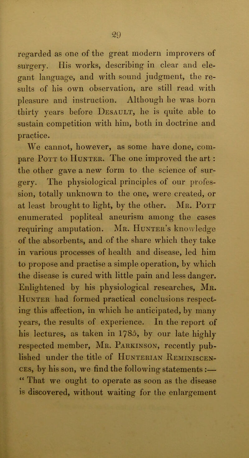 reg’arded as one of the great modern improvers of surgery. His works, describing in clear and ele- gant language, and with sound judgment, the re- sults of his own observation, are still read with pleasure and instruction. Although he was born thirty years before Desault, he is quite able to sustain competition with him, both in doctrine and practice. We cannot, however, as some have done, com- pare Pott to Hunter. The one improved the art: the other gave a new form to the science of sur- gery. The physiological principles of our profes- sion, totally unknown to the one, were created, or at least brought to light, by the other. Mr. Pott enumerated popliteal aneurism among the cases requiring amputation. Mr. Hunter’s knowledge of the absorbents, and of the share which they take in various processes of health and disease, led him to propose and practise a simple operation, by which the disease is cured with little pain and less danger. Enlightened by his physiological researches, Mr. Hunter had formed practical conclusions respect- ing this affection, in which he anticipated, by many years, the results of experience. In the report of his lectures, as taken in 178-5, by our late highly respected member, Mr. Parkinson, recently pub- lished under the title of Hunterian Reminiscen- ces, by his son, we find the followingstatements :— “ That we ought to operate as soon as the disease is discovered, without waiting for the enlargement