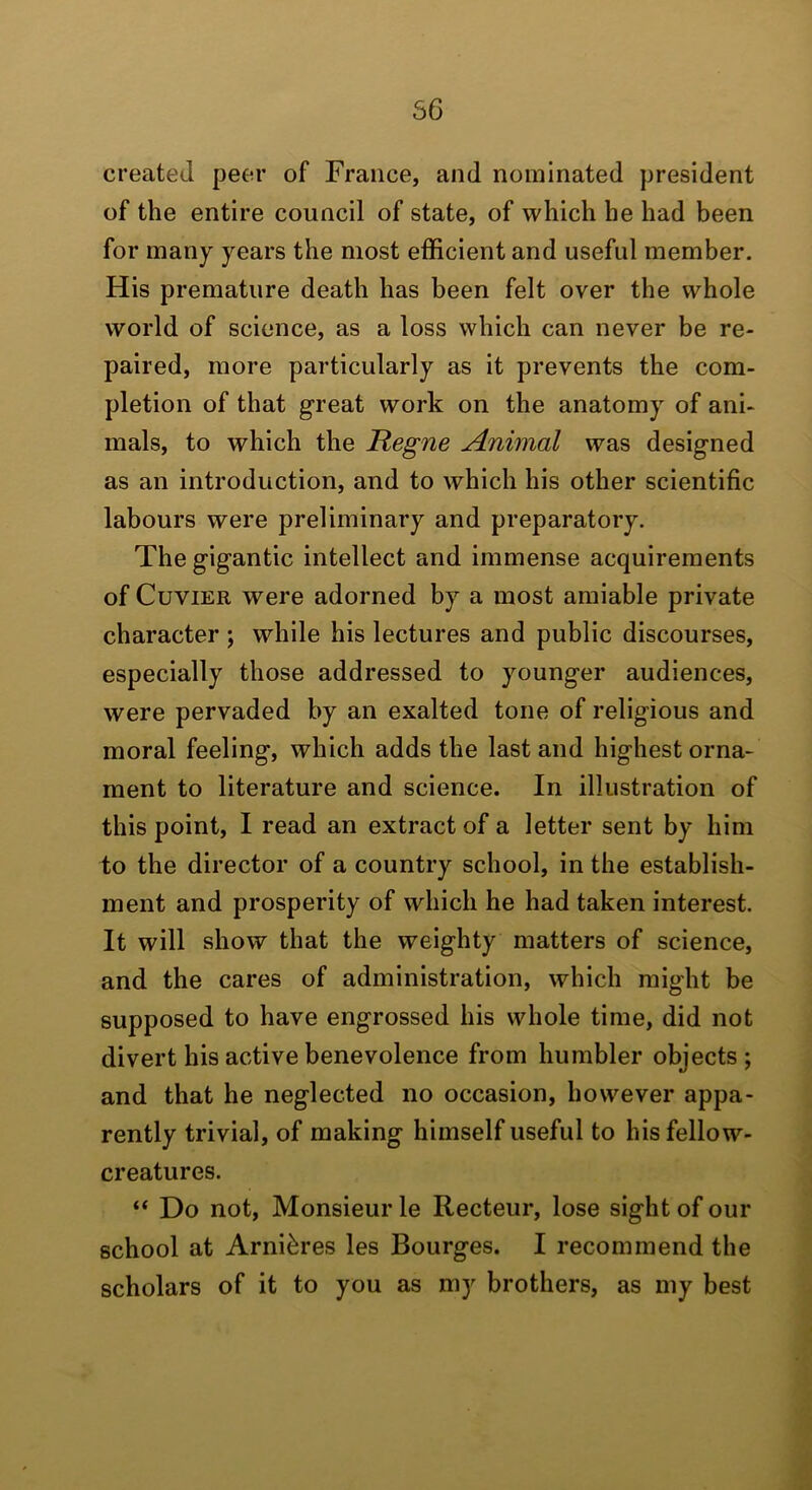 56 created peer of France, and nominated president of the entire council of state, of which he had been for many years the most efficient and useful member. His premature death has been felt over the whole world of science, as a loss which can never be re- paired, more particularly as it prevents the com- pletion of that great work on the anatomy of ani- mals, to which the Regne Animal was designed as an introduction, and to which his other scientific labours were preliminary and preparatory. The gigantic intellect and immense acquirements of Cuvier were adorned by a most amiable private character ; while his lectures and public discourses, especially those addressed to younger audiences, were pervaded by an exalted tone of religious and moral feeling, which adds the last and highest orna- ment to literature and science. In illustration of this point, I read an extract of a letter sent by him to the director of a country school, in the establish- ment and prosperity of which he had taken interest. It will show that the weighty matters of science, and the cares of administration, which might be supposed to have engrossed his whole time, did not divert his active benevolence from humbler objects ; and that he neglected no occasion, however appa- rently trivial, of making himself useful to his fellow- creatures. “ Do not. Monsieur le Recteur, lose sight of our school at Arni^res les Bourges. I recommend the scholars of it to you as my brothers, as my best