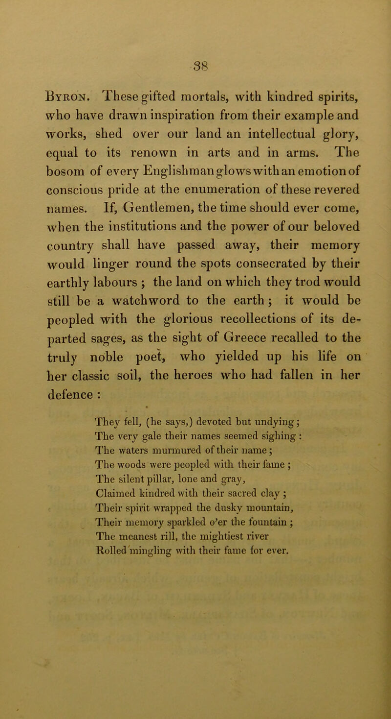 Byron. These gifted mortals, with kindred spirits, who have drawn inspiration from their example and works, shed over our land an intellectual glory, equal to its renown in arts and in arms. The bosom of every Englishman glows with an emotion of conscious pride at the enumeration of these revered names. If, Gentlemen, the time should ever come, when the institutions and the power of our beloved country shall have passed away, their memory would linger round the spots consecrated by their earthly labours ; the land on which they trod would still be a watchword to the earth ; it would be peopled with the glorious recollections of its de- parted sages, as the sight of Greece recalled to the truly noble poet, who yielded up his life on her classic soil, the heroes who had fallen in her defence : They fell, (he says,) devoted but undying; The very gale their names seemed sighing: q'he waters murmured of their name; The woods were peopled with their fame ; The silent pillar, lone and gray, Claimed kindred with their sacred clay ; Their spirit wrapped the dusky mountain. Their memory sjDarkled o’er the fountain ; The meanest rill, the mightiest river Rolled mingling with (heir fame for ever.