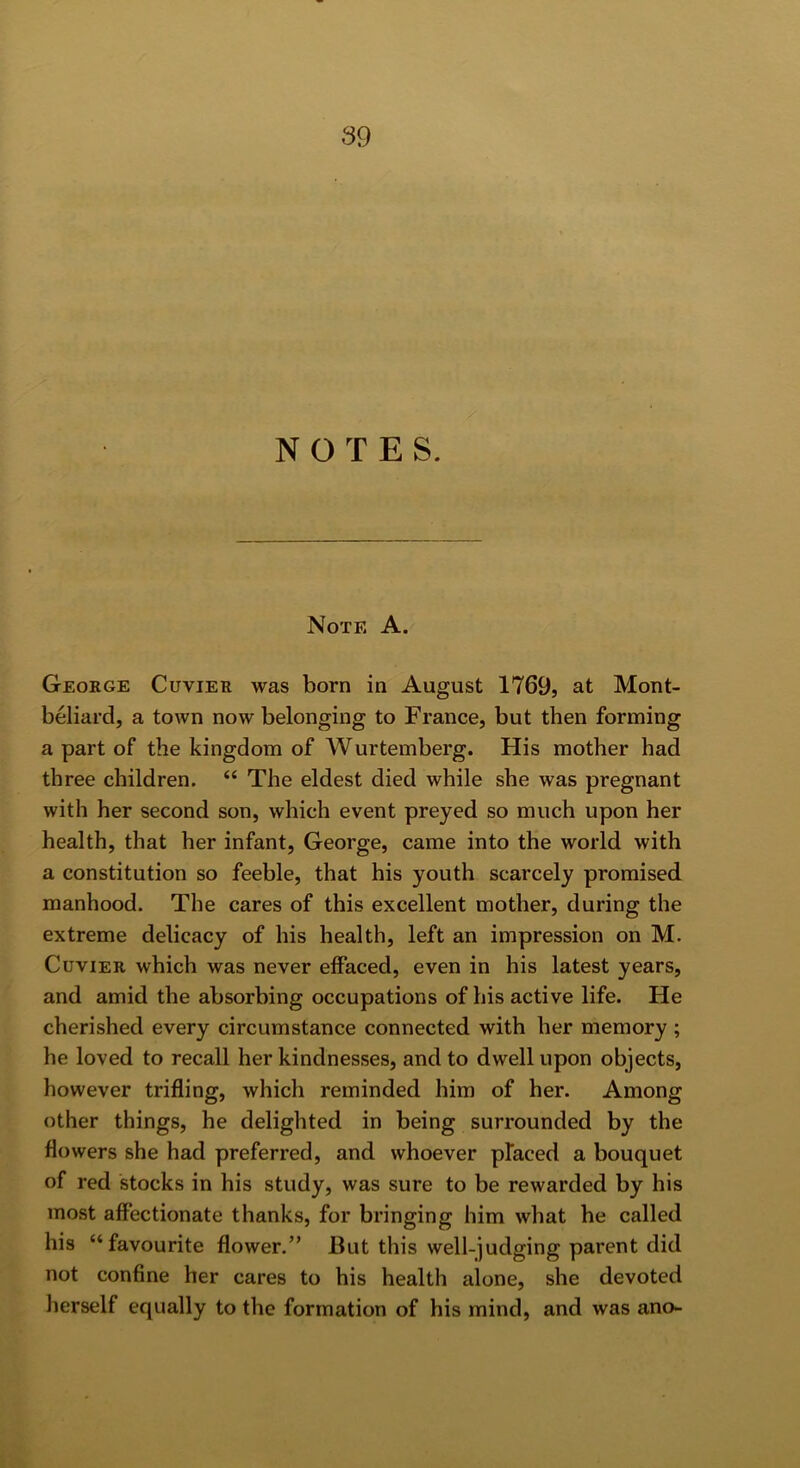 NOTES. Note A. George Cuvier was born in August 1769, at Mont- beliai’d, a town now belonging to France, but then forming a part of the kingdom of Wurtemberg. His mother had three children. “ The eldest died while she was pregnant with her second son, which event preyed so much upon her health, that her infant, George, came into the world with a constitution so feeble, that his youth scarcely promised manhood. The cares of this excellent mother, during the extreme delicacy of his health, left an impression on M. Cuvier which was never effaced, even in his latest years, and amid the absorbing occupations of his active life. He cherished every circumstance connected with her memory ; he loved to recall her kindnesses, and to dwell upon objects, however trifling, which reminded him of her. Among other things, he delighted in being surrounded by the flowers she had preferred, and whoever placed a bouquet of red stocks in his study, was sure to be rewarded by his most affectionate thanks, for bringing him what he called his “favourite flower.” But this well-judging parent did not confine her cares to his health alone, she devoted herself equally to the formation of his mind, and was ano-