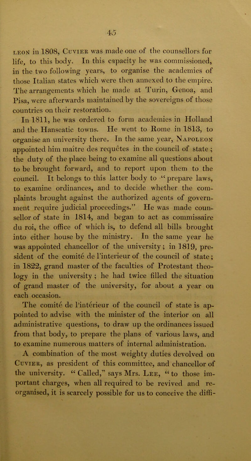 LEON in 1808, Cuvier was made one of the counsellors for life, to this body. In this capacity he was commissioned, in the two following years, to organise the academies of those Italian states which were then annexed to the empire. The arrangements which he made at Turin, Genoa, and Pisa, were afterwards maintained by the sovereigns of those countries on their restoration. In 1811, he was ordered to form academies in Holland and the Hanseatic towns. He went to Rome in 1813, to organise an university there. In the same year, Napoleon appointed him maitre des requetes in the council of state ; the duty of the place being to examine all questions about to be brought forward, and to report upon them to the council. It belongs to this latter body to “ prepare laws, to examine ordinances, and to decide whether the com- plaints brought against the authorized agents of govern- ment require judicial proceedings.” He was made coun- sellor of state in 1814, and began to act as commissaire du roi, the office of which is, to defend all bills brought into either house by the ministry. In the same year he was appointed chancellor of the university; in 1819, pre- sident of the comite de I’interieur of the council of state; in 1822, grand master of the faculties of Protestant theo- logy in the university ; he had twice filled the situation of grand master of the university, for about a year on each occasion. The comite de I’interieur of the council of state is ap- pointed to advise with the minister of the interior on all administrative questions, to draw up the ordinances issued from that body, to prepare the plans of various laws, and to examine numerous matters of internal administration. A combination of the most weighty duties devolved on Cuvier, as president of this committee, and chancellor of the university. “ Called,” says Mrs. Lee, “ to those im- portant charges, when all required to be revived and re- organised, it is scarcely possible for us to conceive the diffi-