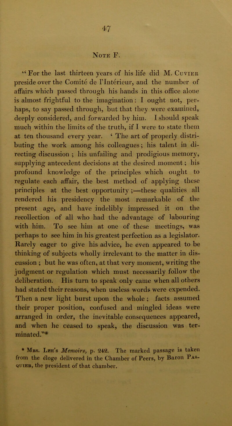 Note F. “ For the last thirteen years of his life did M. Cuvier preside over the Coraite de Flnterieur, and the number of affairs which passed through his hands in this office alone is almost frightful to the imagination: I ought not, per- haps, to say passed through, but that they were examined, deeply considered, and forwarded by him. I should speak much within the limits of the truth, if I were to state them at ten thousand every year. ‘ The art of properly distri- buting the work among his colleagues; his talent in di- recting discussion ; his unfailing and prodigious memory, supplying antecedent decisions at the desired moment; his profound knowledge of the principles which ought to regulate each affair, the best method of applying these principles at the best opportunity ;—these qualities all rendered his presidency the most remarkable of the present age, and have indelibly impressed it on the recollection of all who had the advantage of labouring with him. To see him at one of these meetings, was perhaps to see him in his greatest perfection as a legislator. Rarely eager to give his advice, he even appeared to be thinking of subjects wholly irrelevant to the matter in dis- cussion ; but he was often, at that very moment, writing the judgment or regulation which must necessarily follow the deliberation. His turn to speak only came when all others had stated their reasons, when useless words were expended. Then a new light burst upon the whole ; facts assumed their proper position, confused and mingled ideas were arranged in order, the inevitable consequences appeared, and when he ceased to speak, the discussion was ter- minated.”* * Mbs. Lbe's Memoirs, p. 242. The marked passage is taken from the eloge delivered in the Chamber of Peers, by Baron Pas- QUiEB, the president of that chamber.