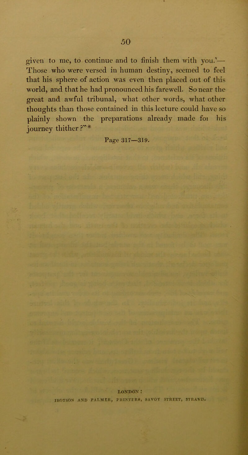 given to me, to continue and to finish them with you.’— Those who were versed in human destiny, seemed to feel that his sphere of action was even then placed out of this world, and that he had pronounced his farewell. So near the great and awful tribunal, what other words, what other thoughts than those contained in this lecture could have so O plainly shown the preparations already made foi liis journey thither .p” * Page 317—319. LONDON: IBOTSON AND PALMER, I'HINTFRg, SAVOV STREET, STRAND.