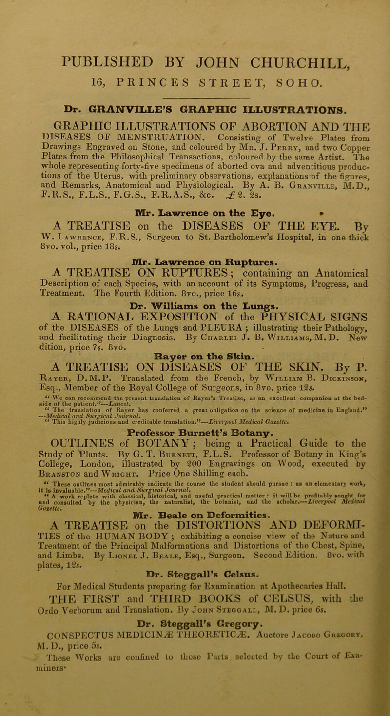 PUBLISHED BY JOHN CHURCHILL, 16, PRINCES STREET, SOHO. Dr. GRANVILLD’S GRAPHIC ILLUSTRATIONS. GRAPHIC ILLUSTRATIONS OF ABORTION AND THE DISEASES OF MENSTRUATION. Consisting of Twelve Plates from Drawings Engraved on Stone, and coloured by Mu. J. Perry, and two Copper Plates from the Philosophical Transactions, coloured by the same Artist. The whole representing forty-five speciiiiens of aborted ova and adventitious produc- tions of the Uterus, with preliminary observations, explanations of the figures, and Remarks, Anatomical and Physiological. By A. B. Granville, M.D., F.R.S., F.L.S., F.G.S., F.R.A.S., &c. £2. 2s. Mr. Lawrence on the Rye. » A TREATISE on the DISEASES OF THE EYE- By W. Lawrence, F.R.S., Surgeon to St. Bartholomew’s Hospital, in one thick 8vo. vol., price 18s. Mr. Lawrence on Ruptures. A TREATISE ON RUPTURES; containing an Anatomical Description of each Species, with an account of its Symptoms, Progress, and Treatment. The Fourth Edition. 8vo., price 16s. Dr. Williams on the Lungs. A RATIONAL EXPOSITION of the PHYSICAL SIGNS of the DISEASES of the Lungs and PLEURA ; illustrating their Pathology, and facilitating their Diagnosis. By Charles J. B. Williams, M. D. New dition, price 7s. 8vo. Rayer on the Skin. A TREATISE ON DISEASES OF THE SKIN. By P. Rayer, D.M.P. Translated from the French, by William B. Dickinson, Esq., Member of the Royal College of Surgeons, in 8vo. price l2s. We can recommend the present translation of Rayer’s Treatise, as an excellent companion at the bed- side of the patient J'—XanceG The translation of Rayer has conferred a great obligation on the science of medicine in England.” •-’Medical and Surgical Journals ** This highly judicious and creditable translation.”—Liverpool Medical Gazette, Professor Burnett’s Botany. OUTLINES of BOTANY; being a Practical Guide to the Study of Plants. By G. T. Burnett, F.L.S. Professor of Botany in King’s College, London, illustrated by 200 Engravings on Wood, executed by Branston and Wright. Price One Shilling each. “ These onllines most admirably indicate the coarse the student should pnrsne : as an elementary work, it is invaluable.”—Medical and Surgical Journal. “A work replete with classical, historical, and nseful practical matter: it will be profitably sought for and consulted by the physician, the naturalist, the botanist, and the scholar.—Liverpool Medical Gazelle. Mr. Beale on Deformities. A TREATISE on the DISTORTIONS AND DEFORMI- TIES of the HUMAN BODY ; exhibiting a concise view of the Nature and Treatment of the Principal Malformations and Distortions of the Chest, Spine, and Limbs. By Lionel J. Beale, Esq., Surgeon. Second Edition. 8vo. with plates, 12s. Dr. Steggall’s Celsus. For Medical Students preparing for Examination at Apothecaries Hall. THE FIRST and THIRD BOOKS of CELSUS, with the Ordo Verhorum and Translation. By John Steggall, M. D. price 6s. Dr. Steggall’s Gregory. CONSPECTUS MEDlCINHi THEOBETlCiE. Auctore Jacodo Grkoory, M. D., price 5s. 'I’liese Works aio confined to those Pails selected by the Court of Exa- miners’