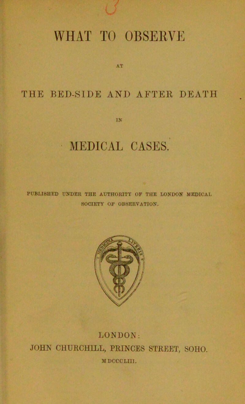 \T THE RED-SIDE AND AFTER DEATH MEDICAL CASES. PUBU8HED UNDEK THE AUTHORITY OF THE LONDON MEDICAL SOCIETY OF observation. LONDON: JOHN CHUKCHILL, PRINCES STREET, SOHO. MDCCCLIIl.