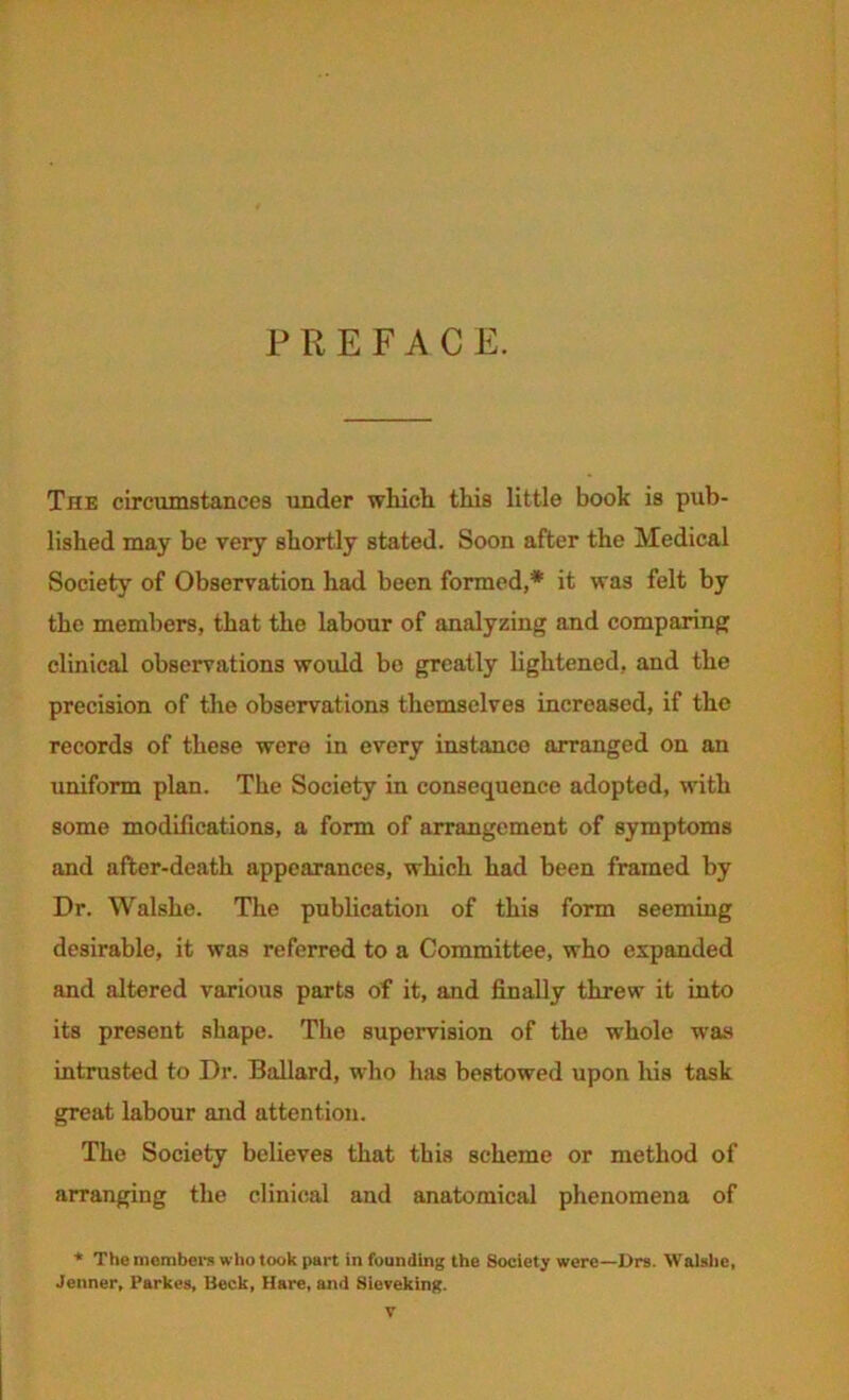 PREFACE. The circumstances under which, this little book is pub- lished may be very shortly stated. Soon after the Medical Society of Observation had been formed,* it was felt by the members, that the labour of analyzing and comparing clinical observations would bo greatly hghtened, and the precision of tlie observations themselves increased, if the records of these were in every instance arranged on an uniform plan. The Society in consequence adopted, with some modifications, a form of arrangement of symptoms and after-death appearances, which had been framed by Dr. Walshe. The publication of this form seeming desirable, it was referred to a Committee, who expanded and altered various parts of it, and finally threw it into its present shape. The supervision of the whole w'as intrusted to Dr. Ballard, who luis bestowed upon his task great labour and attention. The Society believes that this scheme or method of arranging the clinical and anatomical phenomena of * The niombei's who took part in founding the Society were—Drs. Walalie, Jenner, Parkes, Beck, Hare, and Sieveking.