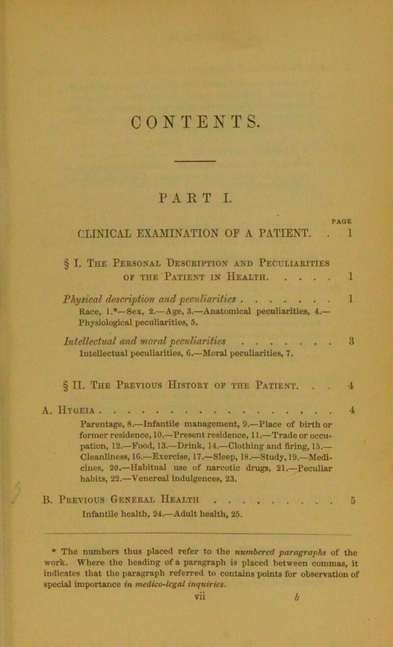 CONTENTS P A E T I. PAGE CLINICAX EXAMINATION OP A PATIENT. . 1 § I. The Personal Description and Peculiarities OF THE Patient in Health 1 Physical descripiion and peculiarities 1 Race, 1.*—Sex, 2.—Age, 3.—Anatomical peculiarities, ■!.— Physiological peculiarities, S. Intellectual and moral peculiarities 3 Intellectual peculiarities, 6.—Moral peculiarities, 7. § II. The Previous History op the Patient. . 4 A. Hyoeia 4 Parentage, 8.—Infantile management, 9.—Place of birth or former residence, 10.—Present residence, 11.—Trade or occu- pation, 12.—Food, 13.—Drink, 14.—Clothing and firing, 15.— Cleanliness, 16.—Exercise, 17.—Sleep, 18.—Study, 19.—Medi- cines, 20.—Habitual use of narcotic drugs, 21.—Peculiar habits, 22.—Venereal indulgences, 23. B. Previous General Health Infantile health, 24.—Adult health, 25. * The numbers thus placed refer to the numbered paragraphs of the work. Where the heading of a paragraph is placed between commas, it indicates that the paragraph referred to contains points for observation of special importance in medico-legal inquiries. Vll d