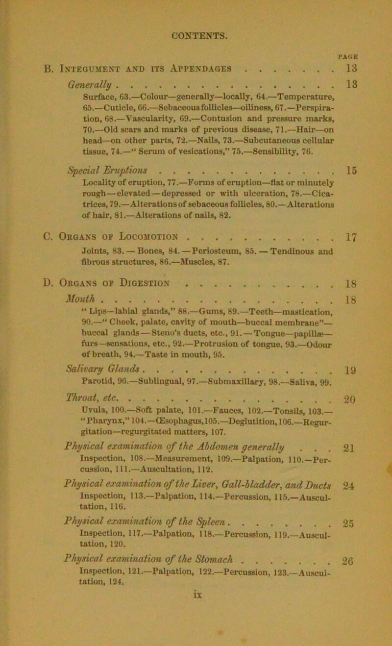 PAdE B. Integument and its Appendages 13 Generally 13 Surface, 03.—Colour—generally—locally, 64.—Temperature, 65.—Cuticle, 06.—Sebaceous follicles—oiliness, 67.—Perspira- tion, 68.—Vascularity, 09.—Contusion and pressure marks, 70.—Old scars and marks of previous disease, 71.—Hair—on head—on other parts, 72.—Nails, 73.—Subcutaneous cellular tissue, 74.—“ Serum of vesications,” 75.—Sensibility, 76. Special Eruptions 15 Locality of eruption, 77.—Forms of eruption—flat or minutely rough—elevated — depressed or with ulceration, 78.—Cica- trices, 79.—Alterations of sebaceous follicles, 80.—Alterations of hair, 81.—Alterations of nails, 82. C. Organs of Locomotion 17 Joints, 83. — Bones, 84. — Periosteum, 85. — Tendinous and fibrous structures, 86.—Muscles, 87. D. Organs of Digestion 18 Mouth 18 “ Lips—labial glands,” 88.—Gums, 89.—Teeth—mastication, 90.—“ Clicck, palate, cavity of mouth—buccal membrane”— buccal glands — Steno’s ducts, etc., 91.—Tongue—papille— furs—sensations, etc., 92.—Protrusion of tongue. 93.—Odour of breath, 94.—Taste in mouth, 95. Salivary Glands ly Parotid, 90.—Sublingual, 97.—Submaxillary, 98.—Saliva, 99. Throat, etc 20 Uvula, 100.—Soft palate, 101.—Fauces, 102.—Tonsils, 103.— “Pharyn.x,” 104.—CEsophagus,105.—Deglutition, 106.—Regur- gitation—regurgitated matters, 107. Physical examination of the Abdomen generally ... 21 Inspection, 108.—Measurement, 109.—Palpation, 110.—Per- cussion, 111.—Auscultation, 112. Physical examination of the Liver, Gall-bladder, and Ducts 24 Inspection, 113.—Palpation, 114.—Percussion, 115.—Auscul- tation, 116. Physical examination of the Spleen 25 Inspection, 117.—Palpation, 118.—Percussion, 119.—Auscul- tation, 120. Physical examination of the Stomach 26 Inspection, 121.—Palpation, 122.—Percussion, 123.—Auscui- tation, 124.