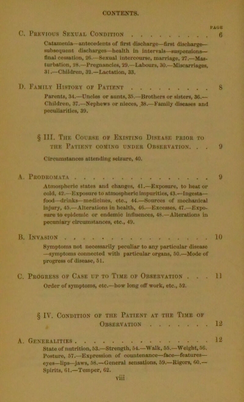 PAGB C. Pervious Sexual Condition 6 CaUineniA—Antecedent! of first diachargo—first discharge— subsequent diachargea—health in intenrals—suapenaions— final ceaaation, 26.—Sexual intercourse, marriage, 27.—Mas- turbation, 28.—Pregnancies, 29.—Labours, 30.—Miscarriages, 31.—Children, 32.—Lactation, 33. I). Family History of Patif.nt 8 Parents, 34.—Uncles or aunts, 3S.—Brothers or sisters, 36.— Children, 37.—Nephews or nieces, .38.—Family diseases and peculiarities, 39. § III. The Course of Existing Disease prior to THE Patient coming under Observation. . . 9 Circumstances attending 801210*6, 40. A. PUODROMATA 9 Atmospheric states and changes, 41.—Exposure, to heat or cold. 42.—Exposure to atmospheric impurities, 43.—Ingesta^— food—drinks—medicines, etc., 44.—Sources of mecluuiical injury, 4.'i.—Alterations in health, 46.—Excesses, 47.—Expo- sure to epidemic or endemic influences, 48.—Alteration.* in pecuniary circumstances, etc., 49. B. Invasion 10 flymptoms not necessarily peculiar to any particular disease —symptoms connected with particular organs, 50.—Mode of progress of disease, 51. C. Progress op Case up to Time of Observation ... 11 Order of symptoms, etc.—how long off work, etc., 52. § IV. Condition of the Patient at the Time of Observation 12 A. Generalities 12 state of nutrition, 53.—Strength, 54.—Walk, 55.—Weight, 56. Posture, 57.—Expression of countenance—face—features— eyes—lips—Jaws, 58.—General sensations, 69.—Rigors, 60.— Spirits, 61.—Temper, 62.