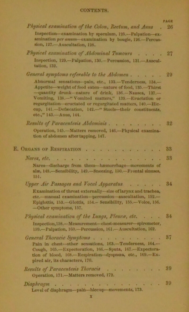 PAGE Physical examination of the Colon, Rectum, and Jnus , 26 Inspection—examlDAtion by speculum, 185.—Palpetion—ex- aminatiun per «n«m—examination by bougie, 126.—Percus- sion, 127,—Auscultation, 128. Physical examination of Abdominal Tumours .... 27 Inspection, 129.—Palpation, 130.—Percussion, 131.—Auscul- tation, 132. General symptoms rrferable to the Abdomen 29 Abnormal sensations—pain, etc., 133.—Tenderness, 134.— Appetite—weight of food eaten—nature of food, 135.—Thirst —qiuntity drunk—nature of drink, 186.—Nausea, 137.— Vomiting, 138.—“Vomited matters,” 139.—Eructation or regurgitation—eructated or regurgitated matters, 140.—Hic- cup, 141.—Hcfiecation, 142.—“ Stools—their constituents, etc.,” 143.—Anus, 144. Results of Paracentesis Abdominis 32 Operation, 145.—Matters removed, 146.—Physical examina- tion of abdomen after tapping, 147. E. Ohoans op Respiratio.n 33 Hares, etc 33 Nares—discharge from them—hssmorrhage—movements of alie, 148.—Sensibility, 149.—Sneezing, 150.—Fiontal sinuses, 151. Upper Air Passages and Vocal Apparatus 34 Examination of throat externally—size of larynx and trachea, etc.—^inanual examination—percussion—auscultation, 152.— Epiglottis, 153.—Glottis, 164.— Sensibility, 155.—Voice, 156. —Other symptoms, 157. Physical examination of the Lungs, Pleura, etc. ... 34 Inspection, 158.—Measurement—chest-measurer—spirometer, 1.59.—Palpation, 160.—Percussion, 161.—Auscultation, 162. General Thoracic Symptoms 37 Pain in chest—otlier sensations, 163.—Tenderness, 164.— Cough, 165.—Expectoration, 166.—Sputa, 167.—Expectora- tion of blood, 168.—Respiration—dyspnoea, etc., 169.—Ex- pired air, its characters, 170. Results of Paracentesis Thoracis 39 Operation, 171.—Matters removed, 172. Diaphragm 39 Level of diaphragm—pain—hiccup—movements, 173.