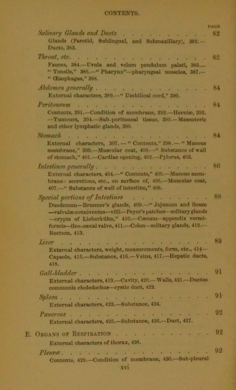 PAGE Salivary Gland* and T)ucl* 82 Uluids (Parotid, Sublingual, and Submaxillary), 382.— Ducts, 383. Throat, etc 82 Fauces, 384.—Uvula and velum pendulum palati, 385,_ Tonsils,” 386.—“ Pharynx—pharyngeal muscles, 387.— (Esophagus,” 388. Abdomen generally 84 External characters, 389.—“ Umbilical cord,” 390. Peritoneum 84 Contents, 391.—Condition of membrane, 392.—llemi«, 393. —Tumours, 394.—Sub-peritoneal tissue, 39S.—Mesenteric and other lymphatic glands, 396. Stomach 84 External characters, 397. —  Contents,” 398.— •* Mucous membrane,” 399,—.Muscular coat, 400.—“ Substance of wall of stomach, 401.—Cardiac opening, 402.—Pylorus, 403. Inlettine* generally 86 External characters, 404.— Contents,” 40.8.—Mucous mem- brane : secretions, etc., on surfkce of, 406.—Muscular coat, 407.—“ Substance of wall of Intestine, 408. Special portions of Intestines 88 Duodenum—Brunner’s glands, 409.—“ Jejunum and ileum —valvulieconnlventcs—villi—Peyer’s patches—solitary glands —crypts of Lieberktthn,” 410.—Caecum-appendix vennl- formis—ileo-oaecal valve, 411.—Colon—solitary glands, 412.— Rectum, 413. Liter 89 External chiu'acters, weight, measurements, form, etc., 414— Capsule, 415.—Substance, 416.—Veins, 417.—Hepatic ducU, 418. Gall-bladder 91 External characters, 419.—Cavity, 420.—'Walls, 421.—Ductus communis choledochus—cystic duct, 422. Spleen 91 External characters, 423.—Substance, 424. Pancreas 92 External characters, 425.—Substance, 426.—Duct, 427. E. Organs op Respiration 92 External characters of thorax, 428. Pleurte 92 Contents, 429.—Condition of membrane, 430.—Sub-pleural