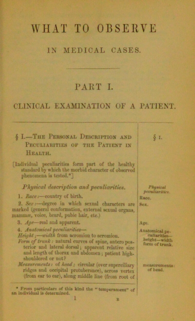 WHAT TO OBSERVE IN MEDICAL CASES. TAUT I. CLINICAL EXAMINATION OF A PATIENT. § I.—The Personal Description and § i. Peculiarities of the Patient in Health. [Individual peculiarities form j)art of the healthy | staudanl by which the morbid character of observed j phenumeua is tciited.*] Physical description and peculiarities. 1. Bace.—country of birth. 2. Sex:—degree in which sexual characters are marked (generul eunformation, external sexual organs, maiumw, voice, beard, pubic hair, etc.) 3. jtye—real and apparent. 4. Amatomical peculiarities— Height;—width from acromion to acromion. Form of trunk: natural curves of spine, antcro pos- terior and lateral dorsal; apparent relative size and length of thorax and abdomen; patient high- shouldcnvl or not? Measurements: oi head; circular (over snperciliarv ridges and occipital protuberance), across vertex (from ear to car), along middle line (from root of Pkftical pccutmritwi Race. Sex. -Age. ' Anatomical pe* I -..ii--‘tlsn I height—width form of trunk. measurtments: of head. • From particular* of this kind the “ temt^ramenf of an individual is determined.