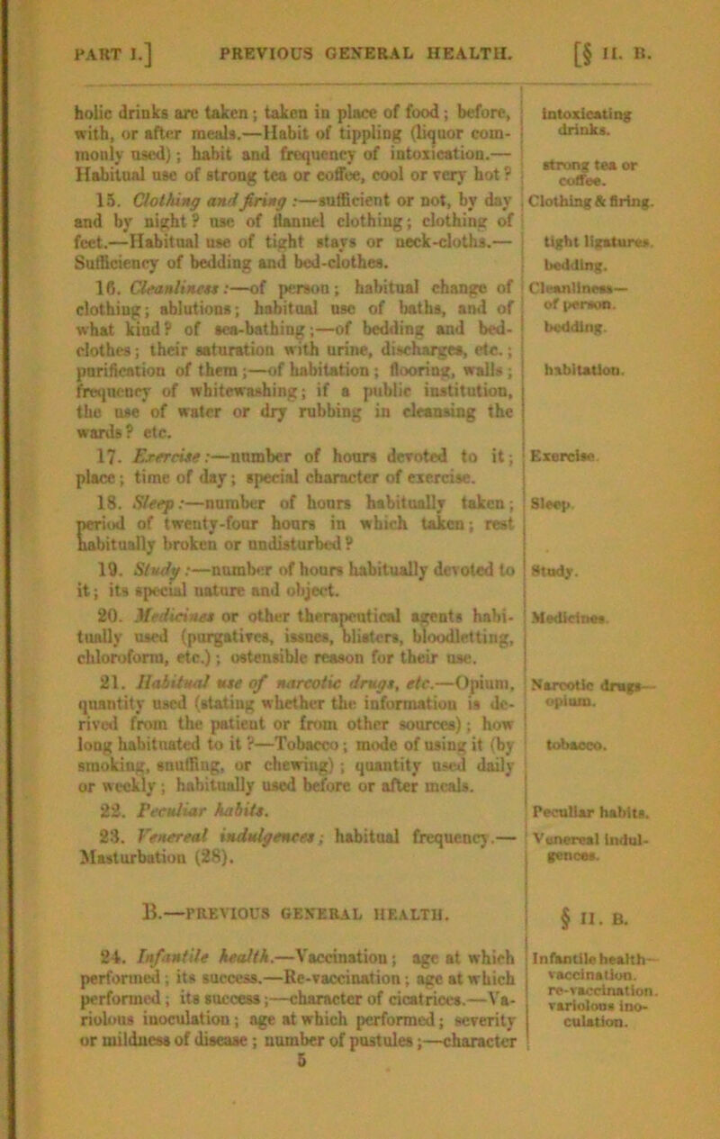 holic drinks arc taken; taken in place of food; before, with, or after meals.—Habit of tippling (Ikjuor com- monly os«l); habit and frequency of intoxication.— Habitual nsc of strong tea or coffee, cool or eery hot ? 15. Clothing and firing :—sufficient or not, by day and by night? use of iiannel clothing; clothing of feet.—Habitual use of tight stays or neck-cloths.— Sufficiency of bedding and bed-clothes. 16. CUanlinen:—of person; habitual change of clothing; ablutions; habitual use of baths, and of what kind? of sea-bathing;—of bedding and bed- clothes ; their saturation with urine, discharges, etc.; parihention of them;—of habitation ; flooring, walls; fre<)ucncy of whitewashing; if a public institution, the use of water or dry rubbing in cleansing the wards? etc. 17. Erercite:—number of hours deroted to it; place; time of day; special character of exercise. 18. Sleep;—number of hours habitnally taken; Criod of twenty-four hours in which taken; rest bitually broken or undisturbed ? 19. Study;—number of hours habitually devoted to it; its special nature and object. 20. Mrdicitut or other therapeutical agents hnbi- tiudly used (purgatiTcs, issues, blisters, bloodle.tting, chloroform, etc.); ostensible reason for their use. 21. llaiitual tue of narcotic drugt, etc.—Opium, quantity used (stating whether the information is de- rive*! from the patient or from other sources); how long habitnated to it ?—Tobacco; mode of using it (by smoking, snuffing, or chewing); quantity u-cd daily or weekly; habitually used before or after meals. 22. PccHliar habiit. 23. Venereal indulgence*; habitual frequency.— Masturbation (28). B.—PREVIOUS GENERAL HF.ALTU. 24. Infantile health.—Vaccination; age at which performed; its success.—Re-vaccination; age at which performed; its success;—character of cicatrices.—Va- riobms inoculation; age at which performed; severity or mildness of disease; number of pustules;—character 5 I intoxicating I drinks. j strong tea or I (Xiffec. i Clothing & Bring. tight ligatures. Ueiitilng. I Cleanllnets— of pentoo. I bedding. i I habitation. j Exercise. Sleep. Stodr. ! Mctlicines. ■ Narcotic drugs— . opium. I tobacco. Peculiar habits. I ' Vttneml lndul> I fencet. I i §II.B. Infantile beahh- vaccinalion. re-racclnation. variolons ino- culation.