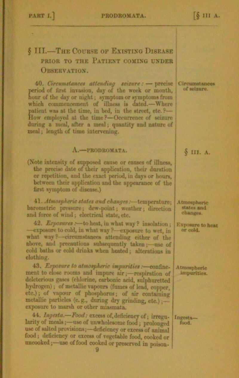 § III.—The Course of E.xistixg Disea.se PRIOR TO THE PATIEXT COMIXG UXDEB Observation’. 40. CiTCunutoHce* attending teizure : — prfcise period of find iDvasioo, day of the week or month, hour of the day or night; symptom or symptoms from which commencement of illness is dated.—Where patient was at the time, in bed, in the street, etc.?— llow employed at the time?—Occurrence of seixure during a meal, after a meal; quantity and nature of meal; length of time intervening. A.—PROD romat A. (Note intensity of 8upposc<l cause or causes of illness, the j)recise date of their application, their dnration or repetition, and the exact period, in days or hours, between their afqilication and the appearance of the first symptom of disease.) A\. Atmotpherieztate* andc/4««^m;—temperature; barometric pressure; dew-point; weather; direction and force of wind; electrical state, etc. 42. Exjtoznrez;—to heat, in what way P insolation ; —exposun' to cold, in what way P—exposure to wet, in what way ?—circumstanna attending either of the above, anil precautions subsequently taken;—use of cold baths or cold drinks when heated; alterations in clothing. 43. Ermture to aimotpAerie imjmritiet:—confine- ment to close rooms and impure air;—respiration of deleterious gases (chlorine, carbonic acid, sulphuretted hydrogen); of metallic vapours (fumes of lead, copper, etc.); of vapour of phosphorus; of ivir containing metallic particles (e. g., during diy grinding, etc.);— exposure to marsh or other miasroata. 44. Ingesta.—ibtxf; excess of, deficiency of; irregn- larity of meals;—use of unwholesome food; prolongi-d use of salted provisions;—deficiency or excess of animal food; deficiency or excess of vcgetdjle food, cooked or uncooked;—-use of food cooked or preserved in poison- Circumstaneat of sulxurc. § III. -A. Atmnspherir stat«« anil cboiutes. Kxponre to heat or cold. Atmospheric impurities. InireMa— food.