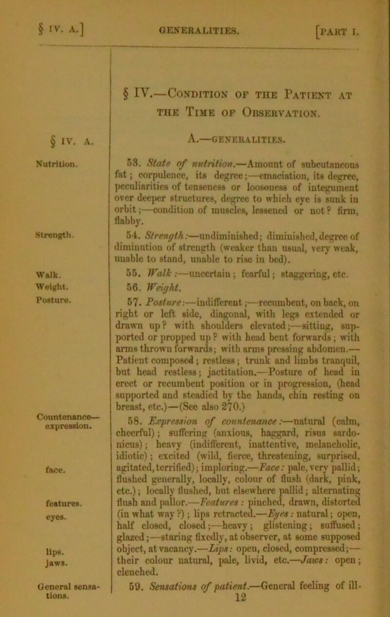 § IV. A. Nutrition. Strength. Walk. Weight. Poeturo. Countenance— ezpreasion. face. features. eyes. lips. Jaws. General sensa- § IV.—Condition of the Patient at THE Time of Observation. A.—GENERALITIES. 63. Statu of nutrition.—Amount of subcutaneous fat; corpulence, its degree;—emaciation, its degree, peculiarities of tenseness or looseness of integument over deei)er structures, degree to which eye is sunk in orbit;—condition of muscles, lessened or not? firm, flabby. 54. Strength:—undiminished; diminished,degree of diminution of strength (weaker than usual, very weak, uuablc to stand, unable to rise in bed). 55. Walk:—uncertain; fearful; staggering, etc. 56. Weight. 67. Posture:—indifferent;—recumbent, on back, on right or left side, diagonal, with legs extended or drawn up? with shoulders elevated;—sitting, sup- ported or propi>ed up ? with head bent forwards; with arms thrown forwards; with arms pressing abdomen.— Patient composed; restless; trunk and limbs tranquil, but head restless; jactitation.—Posture of head in erect or recumbent position or in i>rogre8sion, (head supported and steadied by the hands, chin resting on breast, etc.)—(See also 270.) 58. Expression of countenance;—natural (calm, cheerful); suffering (anxious, haggard, risus sardo- nicus); heavy (indifferent, inattentive, melancholic, idiotic); excited (wild, fierce, threatening, surprised, agitated,terrified); imploring.—Face; pale, very pallid; flushed generally, locally, colour of flush (dark, pink, etc.); locally flushed, but elsewhere pallid; alternating flush and pallor.—Features: pinched, drawn, distorted (in what way ?); lips retracted.—Eyes: natural; open, half closed, closed;—heavy; glistening; suffused; glazed;—staring fixedly, at observer, at some supposed object, at vacancy.—Lips: open, closed, compressed;— their colour natural, pale, livid, etc.—Jaws: open; clenched. 69. Sensations of patient.—General feeling of ill-