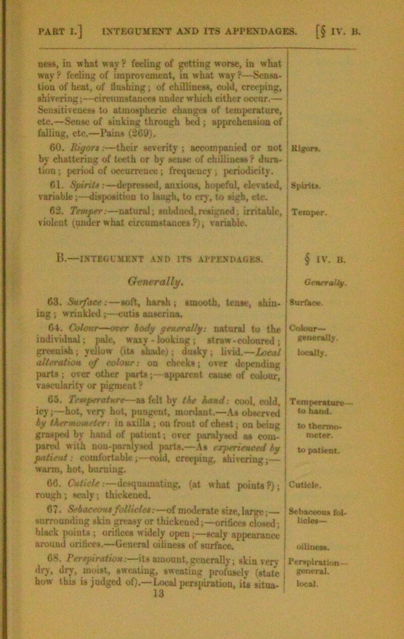 ne»s, in what way ? feeling of getting worse, in what way ? feeling of improvement, in what way ?—Sensa- tion of heat, of duahing; of chilliness, cold, creeping, shivering;—circumstances under which either occur.— Sensitiveness to atmospheric changes of temperature, etc.—Sense of sinking through bed ; apprehension of falling, etc.—Pains (269). 60. Rigort;—their severity ; accompanied or not by chattering of teeth or by sense of chilliness I* dura- tion ; period of occurrence; frequency; periodicity. 61. Spirit*:—depressed, anxious, hopeful, elevated, variable;—disposition to laugh, to cry, to sigh, etc. 62. Temper:—natural; subdued,nwigned; irritable, violent (under w hat circumstauccs P); variable. Rigors. Spirlto. Temper. B.—ISTEGUJtENT AND ITS APPE.VDAGKS. § IV. B. Generally. Gmrraity. 63. Surface:—soH, harsh; smooth, tense, shin- ing ; wrinkled ;—cutis aaserina. 6t. Colour—over tody geueraily: natural to the individnal; pale, waxy - looking; straw-coloured; greenish; yellow (its shade;; dusky ; livid.—Local alteration of colour: on cheeks; over dejiending parts ; over other jiarts;—apparent cause of colour, vascularity or pigment P 65. Temperature—as felt by the hand: cool, cold, icy;—hot, very hot, pungent, mordant.—As observed by thermometer: in axilla , on front of chest; on being grasped by hand of patient; over paralysed at com- pared with nou-paralyscd parts.—As erperienced by patient: comfortable;—cold, creeping, shivering;— warm, hot, burning. 66. .—desquamating, (at what points?); rough; scaly; thiekeued. 67. Sebaceous follicle*:—of moderate size, large;— surrounding skin greasy or thickened;—orifict» closed; black iioints ; oriticcs w idely openscaly appearance around orifices.—General oiiiness of surface. 6S. .—its Binouiit,generally; skin very drj, dry, moist, sweating, sweating profusely (state how this is judged of).—Local perspiration, its situa- 13 8ur(Se«. C<iloor— K*n«raUf. locally. Tempsrature— to hand. to tbermo- meter. I to patient. I Cuticle. Sebaceous fol- licles— oUineM. j Perspiration— I general. I local. I
