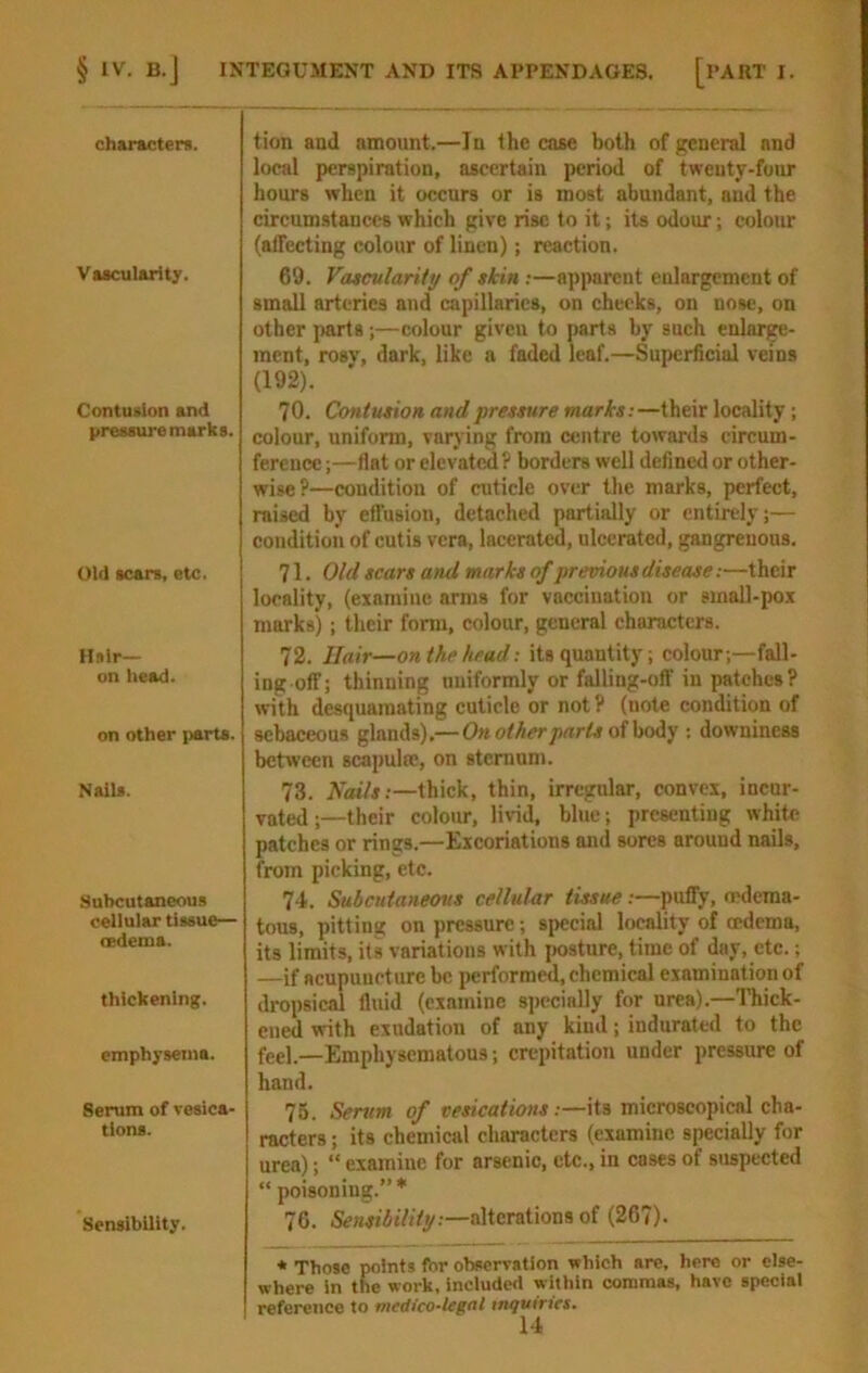 characters. Vascularity. Contusion and pressure marks. Old scars, etc. Hs ir- on tiead. on other parts. NaiU. Subcutaneous cellular tissue— cedema. thickening. emphysema. Serum of vesica- tions. Sensibility. tion and amount.—In the case both of general and local perspiration, ascertain period of twenty-four hours when it occurs or is most abundant, and the circum-stances which give rise to it; its odour; colour (affecting colour of linen); reaction. 69. VdtcularUy of skin:—apparent enlargement of small arteries and capillaries, on cheeks, on nose, on other parts;—colour giveu to parts by such enlarge- ment, rosv, dark, like a faded leaf.—Superficial veins (192). 70. Contusion and pressure marks:—their locality ; colour, uniform, varjing from centre towards circum- ference ;—flat or elevatcS ? borders well defined or other- wise?—condition of cuticle over the marks, perfect, raised by effusion, detached partially or entirely;— condition of cutis vera, lacerated, ulcerated, gangrenous. 71. Old scars and marks of premousdisease:—their locality, (examine arms for vaccination or smaU-pox marks); their form, colour, general characters. 72. Hair—on the head: its quantity; colour;—fall- ing off; thinning uniformly or falling-off in patches? with desquamating cuticle or not? (note condition of sebaceous glands).—On other parts olhoiy ; downiness between scapulw, on sternum. 73. Nails:—thick, thin, irregular, convex, incur- vated ;—their colour, livid, blue; presenting white patches or rings.—Excoriations and sores around nails, from picking, etc. 74. Subcutaneous cellular tissue :—puffy, mdema- tous, pitting on pressure; special locality of oedema, its limits, its variations with posture, time of day, etc.; —if acupuncture be performed, chemical examination of dropsical fluid (examine specially for urea).—Thick- ened with exudation of any kind; indurated to the feel.—Emphysematous; crepitation under pressure of hand. 76. Serum of vesications :—its microscopical cha- racters ; its chemical characters (examine specially for urea); “ examine for arsenic, etc., in cases of suspected “ poisoning.”* 76. Sensibility:—alterations of (267). * Those points for observation which are, here or else- where in the work, include<i within commas, have special reference to medico-legal inquiries.