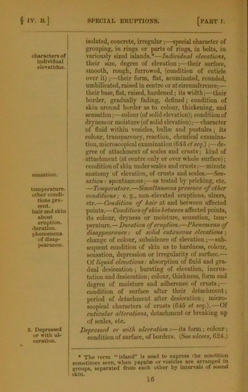 cluracters of individual elevatidiis. 1 I i i i senaation. tenripeinturc. 1 other coiidl- I tione prc- : sent. I hair and akin about eruption, duration. | phenomena of disap- pearance. 3. Depressed or with ul- ceration. isolated, concrete, irregular;—special character of grouping, in rings or jiarts of rings, in belts, in variously sized islands.*—Individual elevations, their size, degree of elevation;—their surface, smooth, rough, furrowed, (condition of cuticle over it);—their form, flat, acuminated, rounded, umbilicated, raised in centre or at circumference;— their base, flat, raised, hardened; its width;—their border, gradually fading, defined; condition of skin around border as to colour, thickening, and sensation;—colour (of solid elevation); condition of dryness or moisture (of solid elevation);—character of fluid within vesicles, buUee and pustules; its colour, transparency, reaction, chemical examina- tion, microscopical examination (G45ef»fy.) ;—de- gree of attachment of scales and crusts; kind of attachment (at centre only or over whole surface); condition of skin uuderscalcs and crusts;—minute anatomy of elevation, of crusts and scales.—Sen- sation : spontaneous;—as tested by pricking, etc. —Temferature.—SimuttaneoHS firesence of other conditions; e. g., non-elevated erujitions, ulcers, etc.—Condition of hair at and between affected points.—Condition of skin between affected points, its colour, diyness or moisture, sensation, tem- |)crature.—Duration of eruption.—Phenomena of disappearance: of solid cutaneous elevations; change of colour, subsidence of elevation;—sub- sequent condition of skin as to hardness, colour, sensation, depression or irregularity of surface.— Of liquid elevations: absorption of fluid and gra- dual desiccation; bursting of elevation, incrus- tation and desiccation; colour, thickness, form aud degree of moisture aud adherence of cnists;— condition of surface after their detachment; I)criod of detachment after desiccation; micro- scopical characters of crusts (C45 et seq.).—Of cuticular alterations, detachment or breaking up of scales, etc. Depressed or with ulceration:—its form; colour; condition of surface, of borders. (See ulcers, 624.) * The term “ island” is used to express the condition sometimes seen, when pai>ul«e or vesicles are arranged in groups, separated from each other by Intervals of sound skin.
