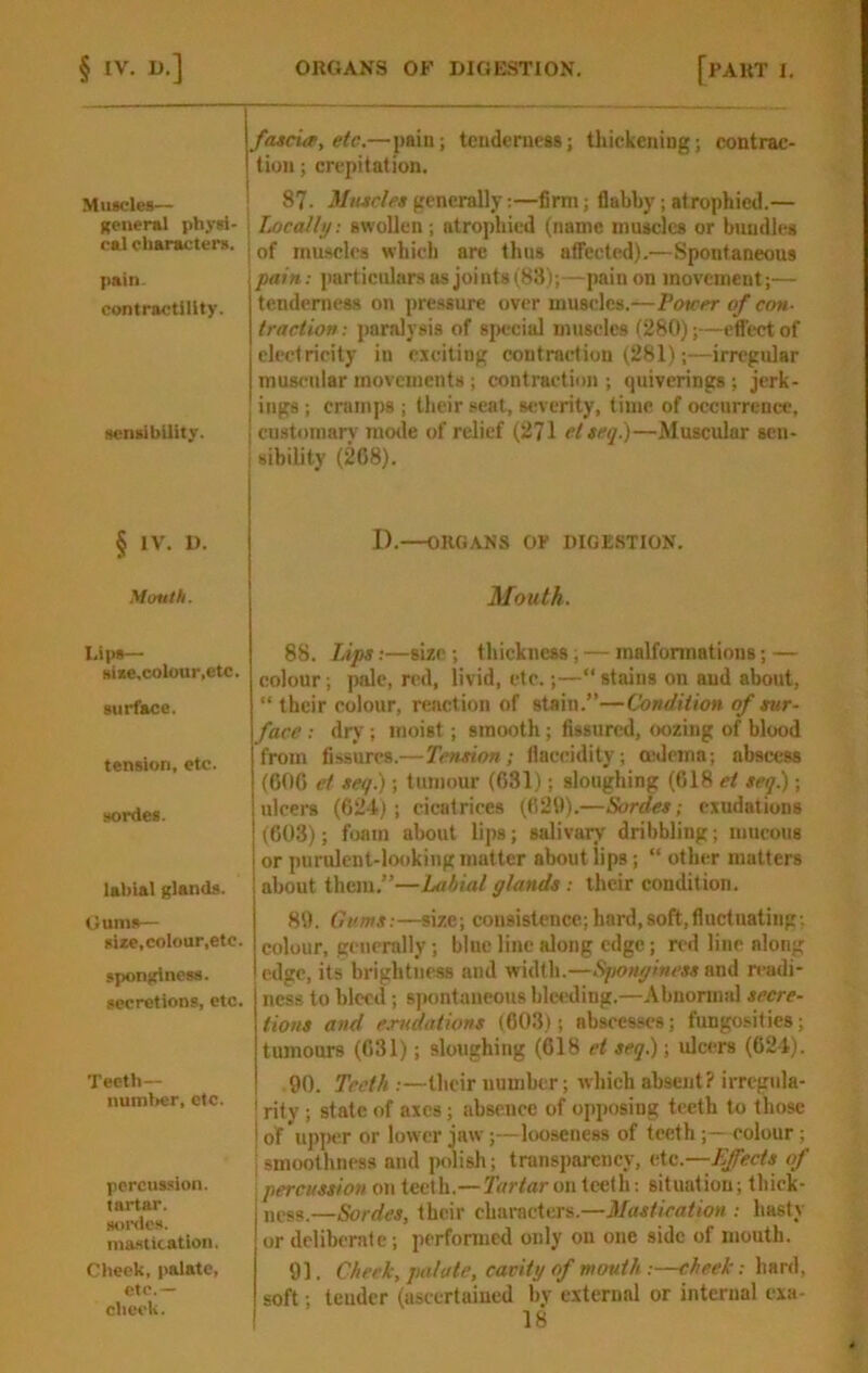 Muscles— general physi- cal characters. pain contractility. sensibility. § IV. U. Mouth. Dips— siae, colour,etc. surface. tension, etc. sordes. labial glands. Gums— size,colour,etc. sponginess, secretions, etc. Teeth— number, etc. percussion. tartar. sonics. ma-stication. Cheek, palate, etc.— cheek. fascia, etc.—pain; teiidenica*; thickening; contrac- tion ; crepitation. 87. Mttscles generally:—firm; flabby; atrophied.— Locally: awoUen; atrophied (name inuaclca or bundles of inuiwlcs which are thus afl^ected).—Spontaneous pain: particulars as joints(8!l);—pain on movement;— tcndcniess on pressure over muscles.—Tourer of con- traction : paralysis of 8|)ccial muscles (280);—effect of electricity in exciting contraction (281);—irregular muscular movements; contraction ; tjuiverings; jerk- ings ; crumps ; their seat, severity, time of occurrence, customary mode of relief (271 elseq.)—Muscular sen- sibility (208). I).—ORGANS O? DIGESTION. Mouth. 88. Lips:—size ; thickness; — malformations; — colour; pale, red, livid, etc.;—“ stains on and about, “ their colour, reaction of stain.”—Condition of sur- face : dry; moist; smooth; fissured, oozing of blood from fissures.—Tension; llaecidity; mdema; abscess (600 et seq.); tumour (631); sloughing (018 et seq.) ; ulcers (024); cicatrices (621)).—Sordes; exudations (603); foam about lips; salivary dribbling; mucous or purulent-looking matter about lips; “ other matters about them.”—Labial glands : their condition. 81). Gums:—size; consistence; bard,8oft,fiuctuating-. colour, generally; blue line along edge; red line along edge, its brightness and width.—Sqionymess and readi- ness to bleed ; spontaneous blwiding.—Abnormal secre- tions and exttdiitions (603); abscesses; fungosities; tumours (631); sloughing (618 et seq.); ulcers (624). 90. Teeth :—their number; which absent? irregula- rity ; state of axes; absence of oi)posing teeth to those of upper or lower jaw;—looseness of teeth ;— colour; smoothness and polish; transparency, etc.—fleets of percussion on teeth.—7V/rfar on teeth: situation; thick- ness.—Sordes, their characters.—Mastieation : hasty or deliberate ; perfonned only on one side of mouth. 91. Cheek, palate, cavity of mouth:—cheek: hard, soft; tender (ascertained bv external or internal exa-