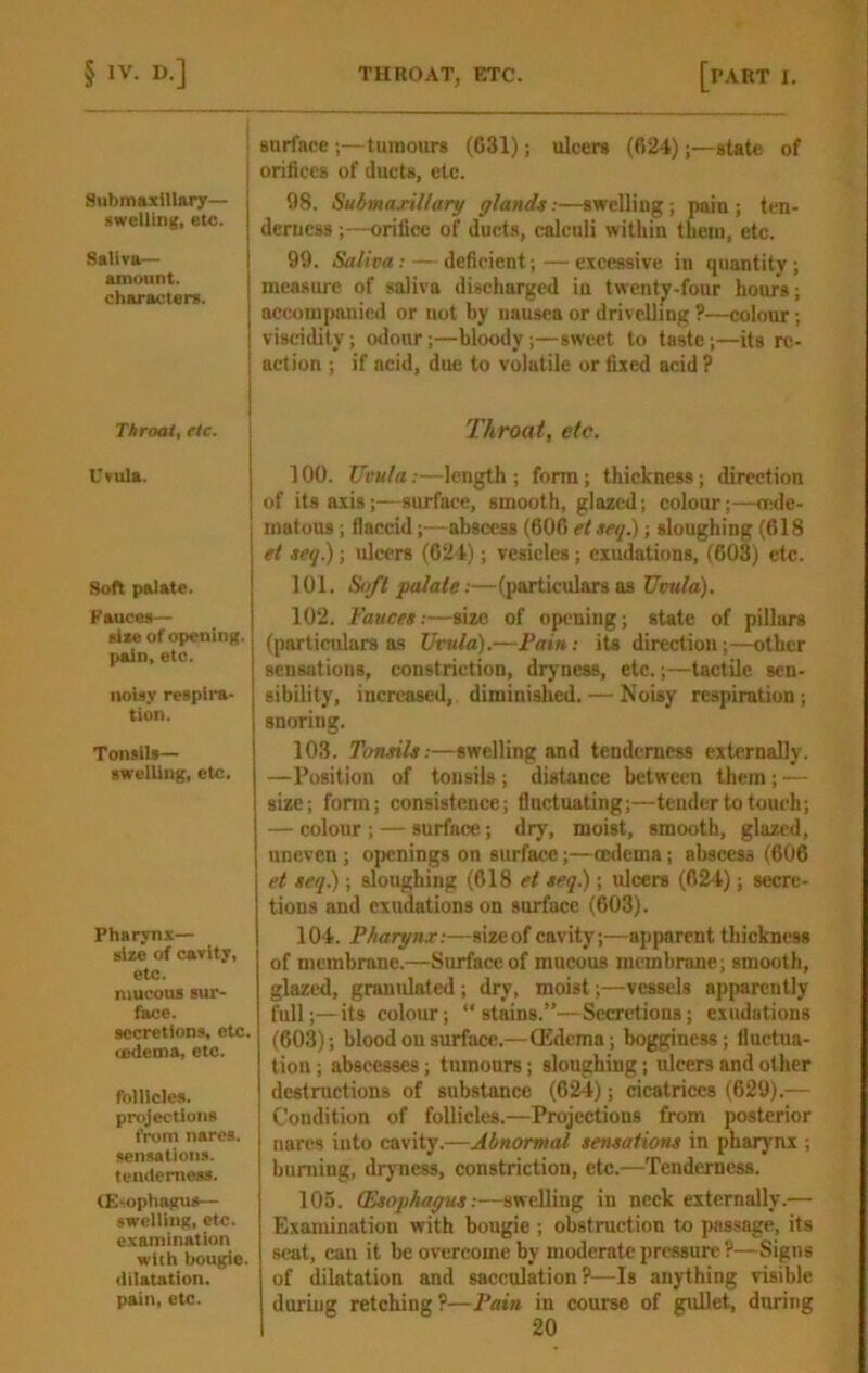 S\ibmaxiUary— swellln){, etc. Salivar- amount. characters. Throat, etc. Uvula. Soft palate. Fauces— sixe of opening, pain, etc. noisy respira- tion. Tonsils— swelling, etc. Pharynx— size of cavity, etc. mucous sur- face. secretions, etc. oedema, etc. follicles, projections from nares. sensations, tenderness. (E-ophagus— swelling, etc. examination with bougie, dilatation, pain, etc. surfacetumours (G31); ulcers (624);—state of orifices of ducts, etc. 98. Submaxiltary glands;—swelling ; pain; ten- derness ;—orifice of ducts, calculi within them, etc. 99. Saliva: — deficient;—excessive in quantity; measure of saliva discharged in twenty-four hours; accompanied or not by nausea or drivelling ?—colour; viscidity; otlottr;—bloody;—sweet to taste;—its red- action ; if acid, due to volatile or fixed acid ? Throat, etc. 100. Uvula;—length; form; thickness; direction of its axis;—surface, smooth, glazed; colour;—rede- matous; flaccid;—abscess (600 et seq.); sloughing (618 et seq); ulcers (024); vesicles; exudations, (603) etc. 101. Soft palate :—(jiarticulars as Uvula), 102. Fauces:—size of opening; state of pillars (particulars as Uvula).—Pain: its direction;—other sensations, constriction, dryness, etc.;—tactile sen- sibility, increased, diminished. — Noisy respiration; snoring. 103. Tonsils:—swelling and tenderness externally. —Position of tonsils; distance between them; — size; fonn; consistence; fluctuating;—tender to touch; — colour ; — surface; dry, moist, smooth, glazed, uneven; ojwnings on surface;—oedema; abscess (606 et seq.); sloughing (618 et seq) ; ulcers (624); secre- tions and exudations on surface (603). 104. Pharynx:—sizeof cavity;—apparent thickness of membrane.—Surface of mucous membrane; smooth, glazed, granulated; dry, moist;—vessels apparently full;—its colour; “stains.”—Secretions; exudations (603); blood on surface.—G?dema; bogginess; fluctua- tion ; abscesses; tumours; sloughing; ulcers and other destructions of substance (624); cicatrices (629).— Condition of follicles.—Projections from posterior nares into cavity.—Abnormal sensations in pharynx ; bunting, dryness, constriction, etc.—Tenderness. 105. (Esophagus:—swelling in neck externally.— Examination with bougie ; obstruction to passage, its scat, can it be overcome by moderate pressure ?—Signs of dilatation and sacculation?—Is anything visible during retching ?—Pain in course of gullet, during