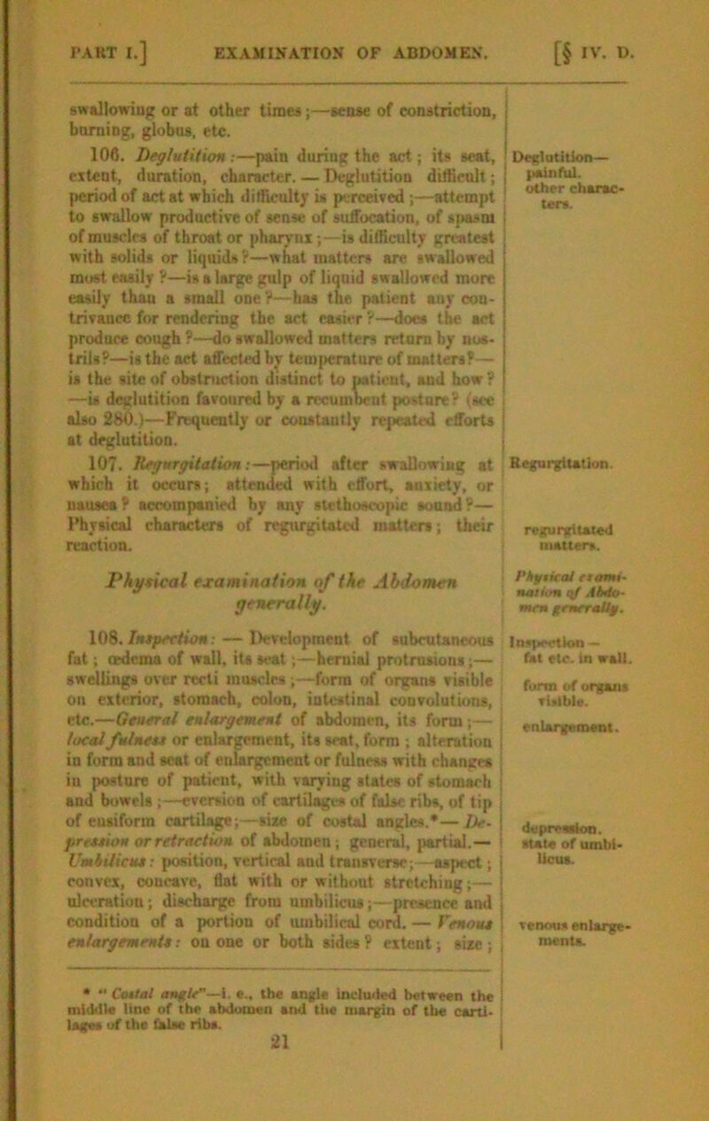 swallowing or at other times;—sense of constriction, boming, globus, etc. 106. Deglutition:—pain during the act; its scat, extent, duration, character. — Deglutition dillieult; (icriod of act at which dilTiculty is perceived ;—attempt to swallow productive of sense of suffocation, of sj>asni of musclra of throat or pharynx;—is difficulty greatest with solids or liquids?—what matters are swallowed most easily ?—is a large gulp of liquid swallowed mure easily than a small one?—has the patient any con- trivance for rendering the act easier ?—does the act produce cough ?—do swallowed matters return by nos- trils?—is the act affected by tem{>crature of matters?— is the site of obstniction distinct to patient, and how? —is deglutition favoured by a rccumVut posture? tsec also 280.)—Frequently or constantly repeated efforts at deglutition. 107. Regurgitation:—period after swallowing at which it occurs; attended with effort, anxiety, or nausea? accompanied by any stethoscopic sound?— Physical characU-rs of regurgitated matters; their reaction. Pkj/ncal examination of the Abdomen generally. 108. Intpeetion: — Development of subcutaneous fat; erdema of wall, its 8»>at;—hernial protrusions;— swellings over recti muscles ;—form of organs risible on exterior, stomach, colon, intestinal convolutions, etc.—Gtuerai enlargement of abdomen, its form ;— localfulneu or enlargement, its seat, form ; alteration in form and scat of enlargement or fulness with changes in posture of patient, with varying states of stomach and bowels ;—eversion of cartilages of false ribs, of tip of eusiform cartilage;—size of ci>stal angles.*—De- | prtxtion or retraction of abdomen; general, partial.— i VmhUicne: position, vertical and transverse; —aspect; | convex, concave, fiat with or without stretching;— | ul«-ration; discharge from umbilicus;—presence and j condition of a portion of umbilical cord. — Venoue ! enlargement*: on one or both sides ? extent; size; , • ’■ CoMtal angle—1. e.. the angle included between the \ mtiMIe line of the abdumeii and the margin of the carti- lages of the false riba. 21 I Deglutition— panful. I other charac- ters. Regurgitation. regurgitated matters. Phytiral etami- naihm qf AUo- mem generaUf, Inspection — fat etc. In wall. form of organa visible. enlargement. d«preaah>n. atate of umbi- Ucua. venous enlarge- ments.