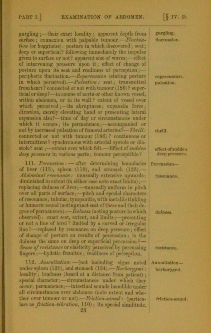 gurgling;—their exact locality ; apparent depth from surface; connexion with palpable tumour.—Fluctua- tion (or boggineas): postnre in which discovered; scat; deep or sujwrlicial? following iinraediately the impulse given to surface or not? apimreul sixe of waves;—effect of intervening pressure upon it; effect of ehauge of posture upon its seat and readiness of [lerception;— pcri])heric fluctuation.—Repercuuion (stating posture in which [>erceived).—Fultaiutn ; scat; transmitted fromheart? connecte»l or not with tumour (186;? super- ficial or deep?—in course of aorta or other known vessel, within abiloineu, or in its wall ? extent of v»rssel over which perceived;—its abmptness; exjiansile force; direction, merely elevating hand or presenting lateral expansion also?—time of day or circumstances under which it occurs; its permanence;—accompanied or not by increased pulsation of femoral arteries?— TkriU: connected or not with tumour (186,i ? continuous or intermittent ? synchronous with arterial systole or dia- stole? seat;—extent over which felt.—Effect of tudden deep preteure in various parts; tumour perceptible ? 111. Pereuttion: — after determining boundaries of liver (115), sph-cn (119), and stomach (123).— Abdominal retonance: uniuually extensive upwards; diminished in extent (m cither case note exact limits) replacing dulness of liver;—nnusually nuiform in pitch over all parts of surface;—pitch and special characUrs of resonance; tubidar, tym[>anitic, with metallic tinkling or humoric sound (notiugexact seat of these and theirde- gree of pennanence).—Dulnet* (noting postun- in which observed): exact seat, extent, and limits;—prcseuting or not a line of level ? limited by a curved or irregular line ?- -reidaced by resonance on deep pressure; effect of change of j>ostmre on results of |>ercussiun ; is the dulness the same ou deep or superficial percussion?— Sense of retistanee or elasticity perceived by percussing fingers;—hydatic fremitus; redness of jicrception. 112. Auscultation;—(not including signs noted under spleen (120), and stomach (124).—Borborypmi: locality ; louducss (heard at a distance from patient); 8|iecial character ;—circumstances under which they occur; permanence;—intestinal sonnds inaudible under all circumstances over abdomen (note extent and whe- ther over tumour or not).—Frict ion sound; (particu- lars as friction-vibration, 110); its special similitude. j gurgling, fluctuation. repercuaslen. (Hiisatlun. tUrUl. effect of sudflei i deep preseun. Percussion— resonanoe, dulness. resistance. : Auscultation— borborygml. i ! frlctlun-mund.