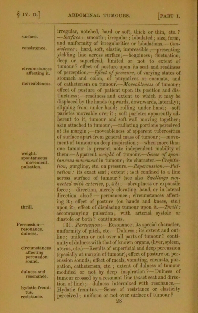 surface. coiuistence. circumstances affecting it. nioveablencas. weight. apuiitaneous movement. pulsation. thrill. Perctission— resonance, dulness. circumstances affecting percussion sound. dulness and resonance. hydatic fremi- tus. resistance. irregular, iiotclied, hard or soft, thick or tliin, etc. ? , —Surface : smooth ; irregular; lobulated ; size, form, , and uuifonnity of irregularities or lobulations.— Con- sistence : hard, soft, elastic, impressible;—presenting ; yielding line across surface;—boggiuess; fluctuation, deep or su|)erficial, limited or not to extent of tumour P effect of posture upon its seat and readiness of perception.—ffecl of pressure, of varying states of stomach and colon, of purgatives or euemata, and ! of cathelerism on imnont. - Moveableness of tumour; , elFcct of posture of patient ujM>n its j)osition and dis- ' tinctness;—readiness and extent to which it may be I displaced by the hands (upwards, downwards, laterally); i slipping from under baud; rolling under hand;—soft ■ parietes moveable over it; soft parictes apparently ad- I herent to it, tumour and soft wall moving together; I skin attached to tumour;—radiating portions perceived I at its margin;—movcableness of apparent tuberosities j of surface apart from general mass of tumour;—move- i ment of tumour on deep inspiiatiou; - when more than I one tumour is present, note independent mobility of them.—Apparent xceigkt of tumour.—Sense of spon- taneous movement in tumour; its character.— Crepita- tion, gurgling, etc. on pressure.—Repercussion.—Pul- sation : its exact seat ; extent; is it confined to a line across surface of tumour? (see also Stcel/ings con- nected with arteries, p. 42);—abruptness or eijjansile force;—direction, merely elevating hand, or in lateral direction also ? — permanence ; circumstances affect- ing it; effect of posture (on bauds atid knees, etc.) upon it; effect of displacing tumour upon it.—Thrill: accompanying pulsation; with arterial systole or diastole or both ? continuous. 131. Percussion:—Resonance; its special character, uniformity of pitch, etc.—Diilucss ; its extent and out- line ; uniform or not over all parts of tumour ? conti- nuity of dulness with that of known organs, (liver, spleen, uterus, etc.)—Results of superficial aud deep percussion (specially at margiu of tumour); effect of posture on per- cussion sounds; effect of meals, vomiting, enemata, pur- gation, catheterism, etc.; extent of dulness of tumour modified or not by deep inspiration ?—Dulness of tumour crossed by a resonant lino (exact seat and direc- tion of line);—diilucss intermixed with resonance.— Hydatic fremitus.—Sense of resistance or elasticity perceived; uniform or not over surface of tumour ?