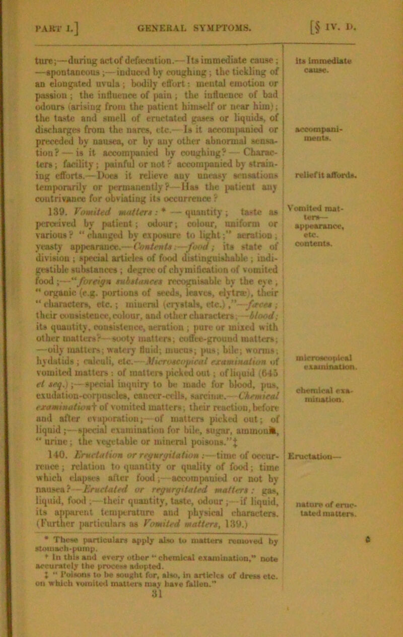 ture;—daring act of defa'cation.— Its immediate cause; —apontancous;— induced by coughing; the tickling of an elongated uvula; bodily effort mental emotion or passion ; the intlneuce of [>aiu ; the inflneuoe of bad lalours (arising from the patient himself or near him); the taste and smell of eructated gases or liquids, of discliarges from the uarcs, etc.— Is it accom|ianied or preceded by nausea, or by any other abnormal sensa- tion?— is it accom]>am(^ by coughing?—Charac- ters ; facility; painful or not r accompanied by strain- ing efforts.—Does it relieve any uneasy sensations temporarily or jiermaiientlyP—Has tlie jiatient any contrivance fur obviating its occurrence ? 139. Vomited Moiiers: * — quantity ; taste as perceived by patient; odour; colour, uniform or j various? “changed by exposure to light;” aeration; yeasty appearance.—ContenU :—fotyi; its state erf' division ; special articles of food distinguishable ; indi- gestible substances ; degree of chy miheation of vomited food ;—“foreign subttoMcet recognisable by the eye ,  organic (e.g. portions of seeds, leaves, elytne), their “ dutracters, etc.; mineral (crystals, etc.) —feces; their uonsistcnce, cobjur, and other characters, its quautity, consistence, aeration ; pure or mixed with other matters?—sooty matters; coffee-ground matters; —oily matters; watciy fluid; uiucos; pus; bile; worms, hydatids ; calculi, etc.—Microscofiieul examin/Uiun of vomited matters of matters picked out; of liquid (645 et seq.);—8|)ccial inquiry to be made for bk^, pus, cxudation-oor[iU8cles, cancer-cells, sarcime.- CAcwieaf examinationi of vomited matters; their reaction, befon- nod after cvmioralum;—of matters picked out; of liquid ;—snecial examination fur bile, sugar, ammuuit, “ urine; the vegetable or mineral poisons.”^ 140. Eructation or regurgitation ;—time of occur- rence ; rdatiou to quantity or quality of food; time which clapst^s after food;—accumpani(s] or not by nausea?—Eructated or regurgitated matters; gas, liqiiui, fix>d ;—their quautity, taste, odour;—if liquid, its apparent tcmperatarc and physical characters. (I'urtlier |>orticulars as Vomited matters, 139.) * These particulars appl; also to matters remuvwt b; stomach-pump. ♦ In this and every other “ chemical examioatiuD,” note accurately the process adopted. I •• I’olsmis to be sought for, also, in articles of dress etc. on which vomited matters may have fallen.’* 31 lU immediate cause. acoompani meats. relief it affords. Vomited mat- ters— appearance, etc. contents. mirrosropicai examination. chemical exa- miuatioa. Eructation— nature of eruc- tated matters.