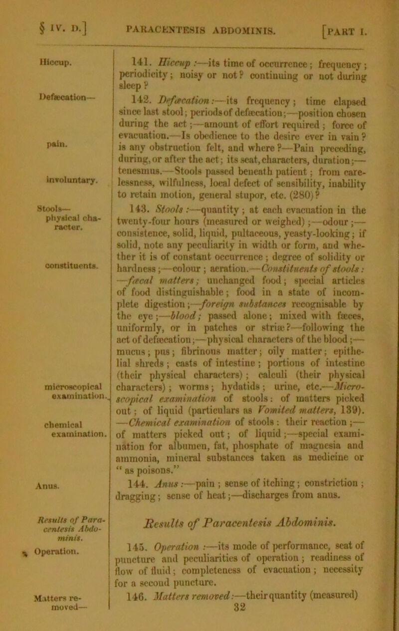 Hiccup. Defaecatlon— pain. involuntary. Stools— pliysical cha- racter. constituents. microscopical examination.. chemical examination. Anus. Results qf Para- centesis Abdo- minis. Operation. Matters re- 141. niccup :—its time of occurrence; frc<iuency ; periodicity; noisy or notP continuing or not during sleep P 142. Befacation:—its frexjuency; time elapsed since last stool; periodsof defecation;—position chosen during the act;—amount of effort required ; force of evacuation.—Is obedience to the desire ever in vain ? I is any obstruction felt, and where ?—Pain jjreceding, ■ during, or after the act; its seat,characters, duration;— ' tenesmus.—Stools passed beneath patient; from care- ' lessness, wilfulness, lotTil defect of sensibility, inability ! to i*etain motion, general stu]x>r, etc. (280)? j 113. Stools ;—quantity; at each evacuation in the I twenty-four hours (measured or weighed);—odour;— consistence, solid, liquid, pultaeeous, yeasty-looking; if solid, note any jK-cnliarity in width or form, and whe- ther it is of constant occurrence ; degree of solidity or hardness;—colour ; aeration.—Constituents of stools : —facal matters; unchanged food; special articles of food distinguishable; f<x>d in a state of incom- j)letc digestion substances recognisable by the eye;—blood; passed alone; mixed with feces, uniformly, or in patches or stria;?—following the act of defecation;—physical characters of the blo^;— mncns;pus; fibrinous matter; oily matter; epithe- lial shreds ; casts of intestine ; portions of intestine (their physical characters); calculi (their physical characters); worms; hydatids ; urine, etc.—Micro- scopical examination of stools: of mutters picked out; of liquid (particulars as Vomited matters, 139). —Chemical examination of stools ; their reaction ;— of matters picked out; of liquid;—special exami- nation for albumen, fat, phosphate of magnesia and ammonia, mineral substances taken as medicine or “ as poisons.” 144. Anus:—pain ; sense of itching; constriction ; dragging; sense of heat;—discharges from anus. Results of Paracentesis Abdominis. 145. Operation :—its mode of jMirformance, scat of puncture and peculiarities of operation ; readiness of flow of fluid; complctcnciis of evacuation; necessity for a second puncture. 146. Matters r<?»«operf.—theirquantity (measured)