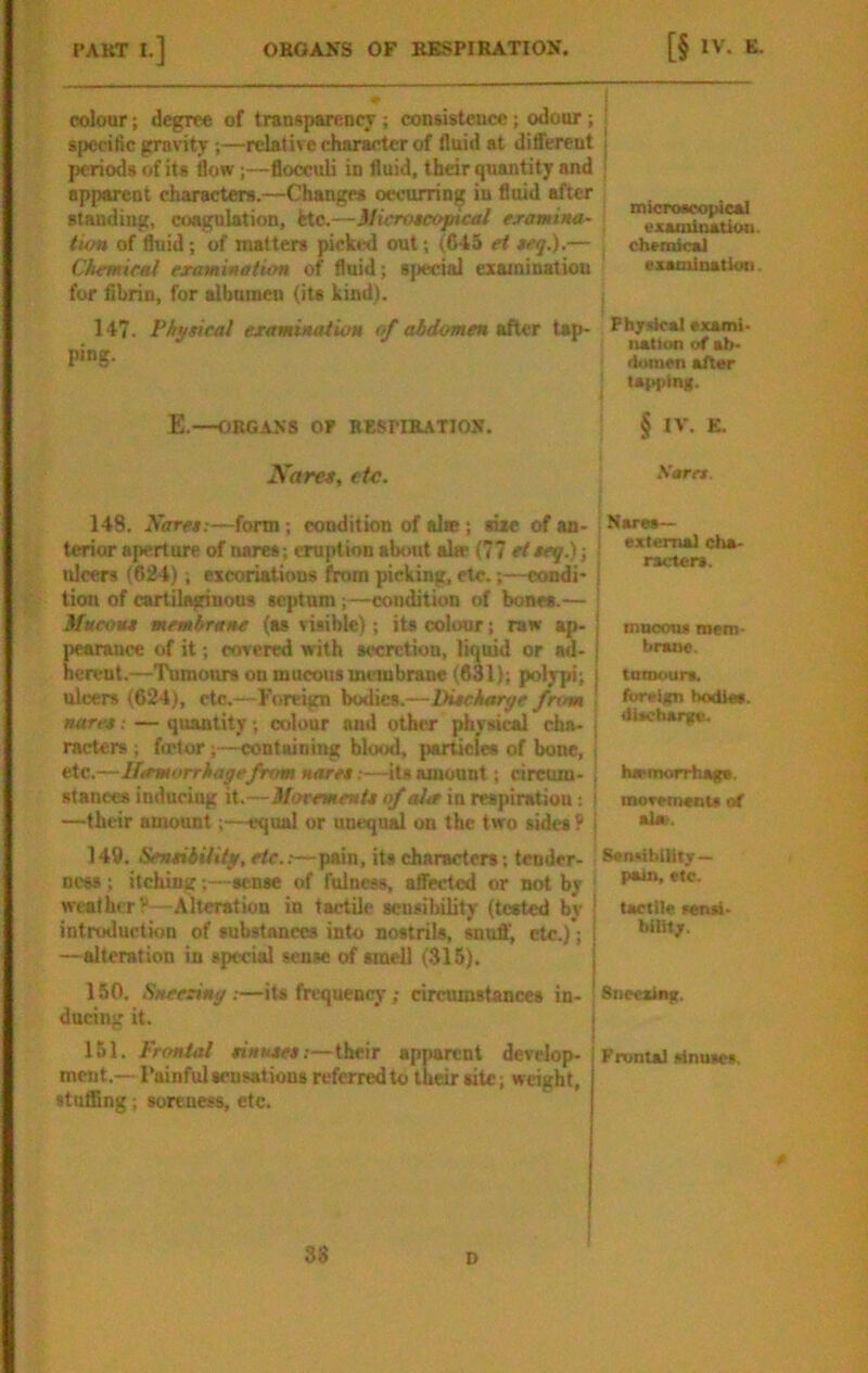 colour 1 degree of transparency ; consistence; odour; specific gravity;—relative character of fluid at different periods of its flow;—flooculi in fluid, their quantity and apparent characters.—Changes occurring in fluid after standing, coagulation, fete.—Microteoptcal examtHa- lion of ftiid; of matters picked out; (645 et teq.).— Clurmical examinatum of fluid; special esainination fur fibrin, for albumen (its kind). 147. Physical examinalion of abdomen after tap- ping. E.—OBGASS OP BESriBATION. micixMcopieal examination, chemical examinatioii. Pbjxical exami- nalioTi of ab- domen alter lar>plng. § IV. E. Naret, etc. Sam. Bares— external cha- racters. muoou* mem- brane. tamours. foreign hodiss. dischar^. 148. Nares;—form; condition of site; Me of an- terior aperture of nares; eruption about alw (77 eieeq.) -, ulcers (624); excoriations from picking, etc.;—condi- tion of cartilaginous septum;—condition of bones.— Mucont membrane (as visible); its colour; ran ap- Cuee of it; covered with secretion, liquid or ad- t.—Tumours on mucous membrane (631); polypi; ulcers (624), etc.—Foreign bodies.—Piecharye from nare*: — quantity; colour wid other physical cha- racters ; fflptor;—containing blotxl, particles of bone, etc.—Ilermorrh age from naret:—its amount; circum- stances inducing it.—iforemenlt of alee in reapiratiou; —their amount;—equal or unequal on the two sides ? 149. Sensibility, etc..— pain, its characters; tender- ness ; itching;—sense of fulness, affected or not by weather V —Alteration in tactile sensilulity (tested by introduction of substances into nostrils, snuff', etc.); —alteration in special sense of smell (315). 150, Sneering:—its frequency; circumstances in- 'Snecsing. ducing it. ha*morrhag«. moTMnenu at •lot. Scndbilitj—. pain, etc. tactile setui- bint;. 151. Fr(^l sisMes.—their apparent develop- Frontal rinuiet. ment.— Painful sensations referred to their site; weight, stuffing; soreness, etc. 83