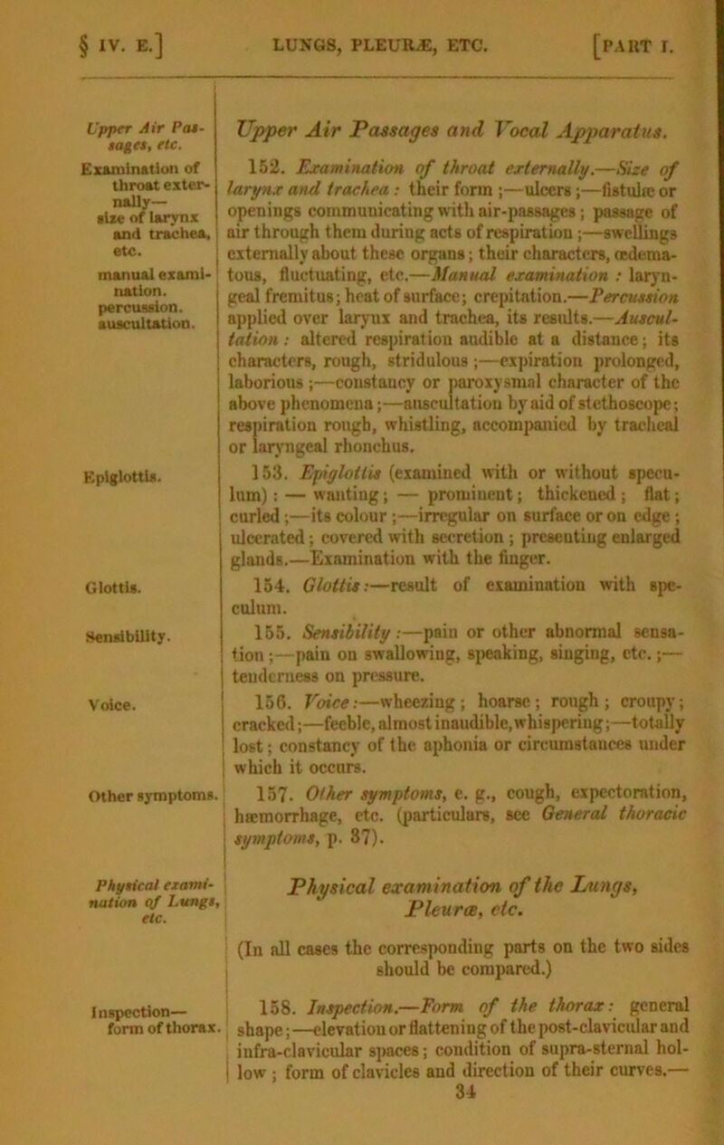 Upper Air Pas- tages, etc. Eumination of throat exter- naUy— •Ize of larynx and trachea, etc. I manual examl-' nation, percussion. auscultation. Epiglottis. Glottis. Sensibility. Voice. Other symptoms. Phytical exami- nation ttf Lungs, etc. Inspection— form of thorax, Tipper Air Passages and Vocal Apparatus. 152. Examiitalion of throat ertemally.—Size of larynx and trachea : their form ;—ulcers;—fistuhe or openings communicating with air-passages; passage of air through them during acts of respiration;—swellings externally about these organs; their characters, wdema- tous, fluctuating, etc.—Manual examination ; laryn- geal fremitus; heat of surface; crepitation.—Percussion applied over larynx and trachea, its results.—Auscul- tation: altered respiration audible at a distance; its characters, rough, stridulous ;—cxjnration prolonged, laborious ;—constancy or paroxysmal character of the above phenomena;—anscultatiou by aid of stethoscope; respiration rough, whistling, accompanied by tracheal or laryngeal rhonchus. 153. Epiglotlis (examined with or without specu- lum) ; — wanting; — prominent; thickened ; flat; curled;—its colour;—irregular on surface or on edge; ulcerated; covered with secretion ; presenting enlarged glands.—Examination with the Anger. 154. Glottis:—result of examination with spe- culum. 165. Sensibility :—pain or other abnormal sensa- tion ;—pain on swallowing, si)eaking, singing, etc.;— tendcniess on pressure. 156. Voice:—wheezing; hoarse; rough; croupy; cracked;—feeble, almost inaudible, whispering;—totally lost; constancy of the aphonia or circumstances under which it occurs. 157. Other symptoms, e. g., cough, expectoration, hsemorrhage, etc. (jjarticulars, see General thoracic j symptoms, p. 37). 1 Physical examination of the Lungs, Pleurae, etc. i (In all cases the corresponding parts on the two sides I should be compared.) 158. Inspection.—Form of the thorax: general , shape;—elevation or flattening of the post-clavicular and infra-clavicular spaces; condition of supra-sternal hol- i low; form of clavicles and direction of their curves.—