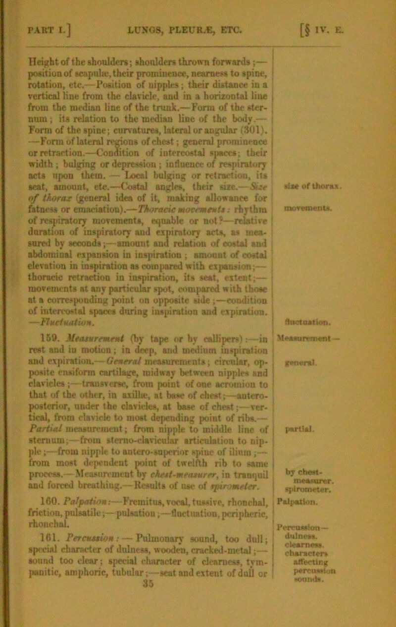 Height of the shoulders; shoulders throon forwards;— ! position of scapula-, their promiueuce, nearness to spine, i rotation, etc.—Position of nipples; their distance in a : vertical line from the clavicle, and in a horixontal line I from the median line of the trunk.—Fonn of the stcr- | nnm; its relation to the median line of the body.— ( Form of the spine; curvatures, lateral or angular (301). | —Form of lateral rerions of chest; general prominence i or retraction.—Condition of intercostal spaces; their I width ; bulging or depression; intluence of respiratory | acts upon them. — Local bulging or retraction, its scat, amount, etc.—Costal angles, their sixe,—Sue rise of thorax. of thorax (general idea of it, making allowanee for ' fatness or emaciation).—-TiL^racjcworciii/w/s; rhythm moremenu. of respiratory movements, etjuable or not?—relative j duration of inspiratory and expiratoi^ arts, as mea- ; sure<l by seconds;—amount and relation of costal and ^ abdominal expansion in inspiration ; amount of costal elevation in inspiration as compared with expansion;— : thoracic retraction in inspiration, its seat, extent;— | movements at any particular spot, com{>arcd with those [ at a correspondiug point on opposite side;—condition ' of intercostal spaces diiring inspiration and expiration, i —Hkctuation. i 169. Meaturrmemi (by tape nr by callipers):—in rest and in motion; in deep, and m^ium inspiration and exjiinition.—Generai measurements; circular, op- posite ensiform cartilage, midway between nipples and clavicles ;— trausverse, from point of one acromion to that of the other, in axilla-, at base of chest;—aotero- ' posterior, under the clavicles, at base of chest;—ver- tical, from clavicle to moat depending point of ribs.— . Partial measureiucut; from nipple to middle line of j pariui. sternum;— from slerno-clavicular articulation to nip- | pie;—from nipple to antero-suporior spine of ilinm ; ■— i from most dejiendeut point of twelfth rib to same process. - Measurement by ekett-mraxurer, in tranquil ! chest- and forced breathing.—Kesnlts of ma- of rpirometer. j doclastlon. Measumnent — (cneral. ICO. Palpation;—Fremitus,vocal, tussive, rbonehal, friction, pulsatile;— pulsation;—Cart nation, peripheric, rhouchal. ICl. PfTcnxtion: — Pulmonary sonnd, too dull; spe cial charartcr of dnlness, wooden, crarked-mctal;— sound too clear; special character of clearness, tym- I»nitic, amphoric, tubular;—seat and extent ofdnU or 35 Palpation. ' Perousaion — ' ilutnesa. ciearneaa. charactcra averting percuwiun ' MMinds.