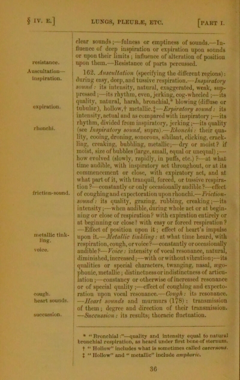 resiitance. Auscultation— inspiration. expiration. rlionchi. friction-sound. metallic tink- ling. voice. cough. heart sounds, succussion. clear sounds;—fulness or emptiness of sounds.—In- i fluence of deep inspiration or ex|>iration upon sounds ! or upon their limits ; influence of alteration of position upon them,—llesistancc of parts percussed. 102. AuscuHation (specifying the different regions): during easy, deep, and tussive respiration.—Intf iratory soutut: its intensify, natural, exaggerated, weak, sup- pressed ;—its rhythm, even, jerking, cog-wheeled ;—its quality, natural, harsh, bronchial,* blowing (diffuse or tubular), hollow,f metallic.J—Ejrjjiratory tound; its intensity, actual and as eoinjwred with inspiratory;—its rhythm, divided from inspiratory, jerking;—its quality ! (see Intpiratory sound, supra).—Ithonehi; their qua- I lity, cooing, droning, sonorou.s, sibilant, clicking, crack- ling, creaking, bubbling, metallic;—dry or moist? if I moist, size of hubbies (large, sinall, equal or unequal);— I how evolved (slowly, rapidly, in puffs, etc.) ?—at what i time audible, with inspiratory act throughout, or at its I commencement or close, with expiratory’ act, and at I what part of it, with tranquil, forced, or tussive respira- I tion ?—constantly or only occasionally audible ?—effect ! of coughingand expectoration upon rhonchi.—Friction- sound: its (juality, grazing, rubbing, creaking;—its intensity;—w hen audible, during whole act or at begin- ning or close of respiration? with expiration entirely or at beginning or close? with easy or forced respiration? —Effect of position upon it; effect of heart's impulse upon it.—Metallic linlcling; at what time heard, with respiration, cough, or voice ?—constantly or occasionally audible?—Voice: intensity of vocal resonance, natural, diminished, increased;—with or without vibmticm;—its qualities or special characters, twanging, nasal, Kgo- phonic, met.allic; distinctness or indistinetness of articu- lation ;—constancy or otherwise of increased resonance or of special quality;—effect of coughing and expecto- I ration upon vocal resonance.—Cough: its resonance. I —Heart sounds and murmurs (178): transmission I of them; degree and direction of their transmission, i —Succussion: its results; thoracic fluctuation. • “ RronchSal—quaJit; and intensity equal to natural bronchial respiration, as lieard under first Irnneof sternum, t “ Hollow” includes what is sometimes called cavernous. t “ Hollow” and “ metallic” include amphoric.