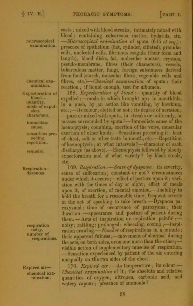 nilcroneopical examination. ctiemical exa- mination. Kxpectoratlon of bloo<l— quantity, mode of expul- xioii. characters. immediate cause. .sensations pre- ceding. repetition. ; ■setiuelB!. I Keapiration— dyspniEa. respiration noisy, number of respirations. Expired air- chemical exa- mination. casts; mixed with blood streaks; intiniatelr mixed with blood; containing calcareous matter, hydatids, etc. —Microscopical examination of sputa (615 et seq.): jircsence of epithelium (flat, cylinder, ciliated), granular cells, nucleated eells, fibrinous coagula (their form and length), blood disks, fat, molecular matter, crystals, psendo-merubrane, fibres (their characters), vessels, tuberculous matter, fungi, foreign substances derived from food (starch, muscular fibres, vegetable cells and fibres, etc.)—Chemical examination of sputa; their reaction ; if litjuid enough, test for albumen. 168. Expectoration of hlood:—quantity of blood e.vpelled;—mode in which brought up; in mouthfuls, in a gush, by an action like vomiting, by hawking, etc.;—its colour; clotted or not; its degree of aeration; —pure or mixed with sputa, in streaks or uniformly, in masses surrounded by sputa?—Immediate cause of the htemoptysis; coughing, exertion of the. voice, muscular exertion of other kinds.—Sensations preceding it; heat of chest, salt or other taste in mouth, etc.—Kepetition of hfemoptysis; at what intervals V—character of each discharge (as above).—Haemoptysis followed by bloody expectoration and of what variety ? by black stools, etc. 169. Respiration:—Sense of dyspnoea: its severity, sense of sulTocatiou; constant or not ? circumstances under which it occurs;—effect of posture upon it; vari- ation with the times of day or night; effect of meals upon it, of exertion, of mental emotion.—Inability to hold the breath for a reasonable time; frequent arrests in the act of speaking to take breath.—Dyspnoea pa- roxysmal; time of occurrence of paroxysms; their duration;—appearance and postme of patient during them. — Acts of inspiration or expiration painful;— noisy; rattling; prolonged; wheezing; cooing;—inspi- ration crowing.—of respirations in a minute; their apparent fulness;—movement of alie nasi during the acts, on both sides, or on one more than the other;— visible action of supplementary muscles of respiration. —Sensation experienced by patient of the sir entering unequally on the two sides of the chest. 170. Expired air:—its temperature ; its odour.— Chemical examination of it; the absolute and relative quantities of oxygen, nitrogen, carbonic acid, and watery vapour; presence of ammonia ?