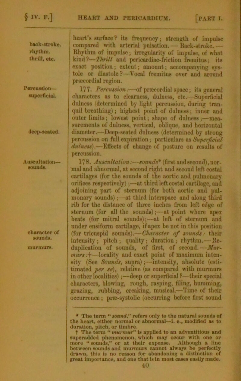 back-itroke. rhythm, thrill, etc. Percussion— superficial. deep-seated. Auscultation- sounds. character of sounds. murmurs. ! heart’s surfaceP its frequency; strenf^th of impulse compared with arterial i)ulsation. — Hack-stroke. — Rhythm of impulse; irregularity of impulse, of what kind?—Thrill and pericardiac-friction fremitus; its exact position ; extent; amount; accompanying sys- I tole or diastole?—Vocal fremitus over and around pnceordial region. 177. Percu4sion:—of praecordial space; its general characters as to clearness, dulness, etc.—Superficial dulucss (determined by light percussion, during tran- quil breathing); highest point of dulness; inner and outer limits; lowest point; shajic of dulness;—mea- surements of dulness, vertical, oblique, and horizontal diameter.—De<*p-scated dulness (determined by strong |)cn;u88ion on full expiration; particulars as Sui)erjici^ dulnett).—Efi’ects of change of posture on results of liercussion. 178. Auieultationsounds* (first and second), nor- mal and abnormal, at second right and second left costal cartilages (for the s<junds of the aortic and pulmonary orifices respectively);—at third left costal cartilage, and adjoining part of sternum (for both aortic and pul- monary sounds);—at third interspace and along third rib for the distance of three inches from left edge of sternum (for all the sounds);—at point where apex beats (for mitral sounds);—at left of sternum and under ensiform cartilage, if apex be not in this position (for tricuspid sounds).—Character of sounds; their intensity; pitch; quality; duration; rhythm.—Re- duplication of sounds, of first, of second.—Mur- murs ;t—locality aud exact point of maximum inten- sity (Sec Sounds, supra);—intensity, absolute (esti- timated per se), relative (as compared with murmurs in other localities);—deep or superficial ?— their special characters, blowing, rough, rasping, filing, humming, grazing, rubbing, creaking, musietd.—Time of their occurrence; pne-systolic (occurring before first sound * The term “ tound refer* only to the natural sound* of the heart, either normal or ahnormal—1. e., modified a* to duration, pitch, or timhre. t The term “ murmur is applied to an adventitious and Buperadded phenomenon, which may occur with one or more “sounds,” or at their expense. Although a lino between sounds and murmurs cannot always be perfectly drawn, this is no reason for abandoning a distinction of great importance, and one that is in most cases easily made.