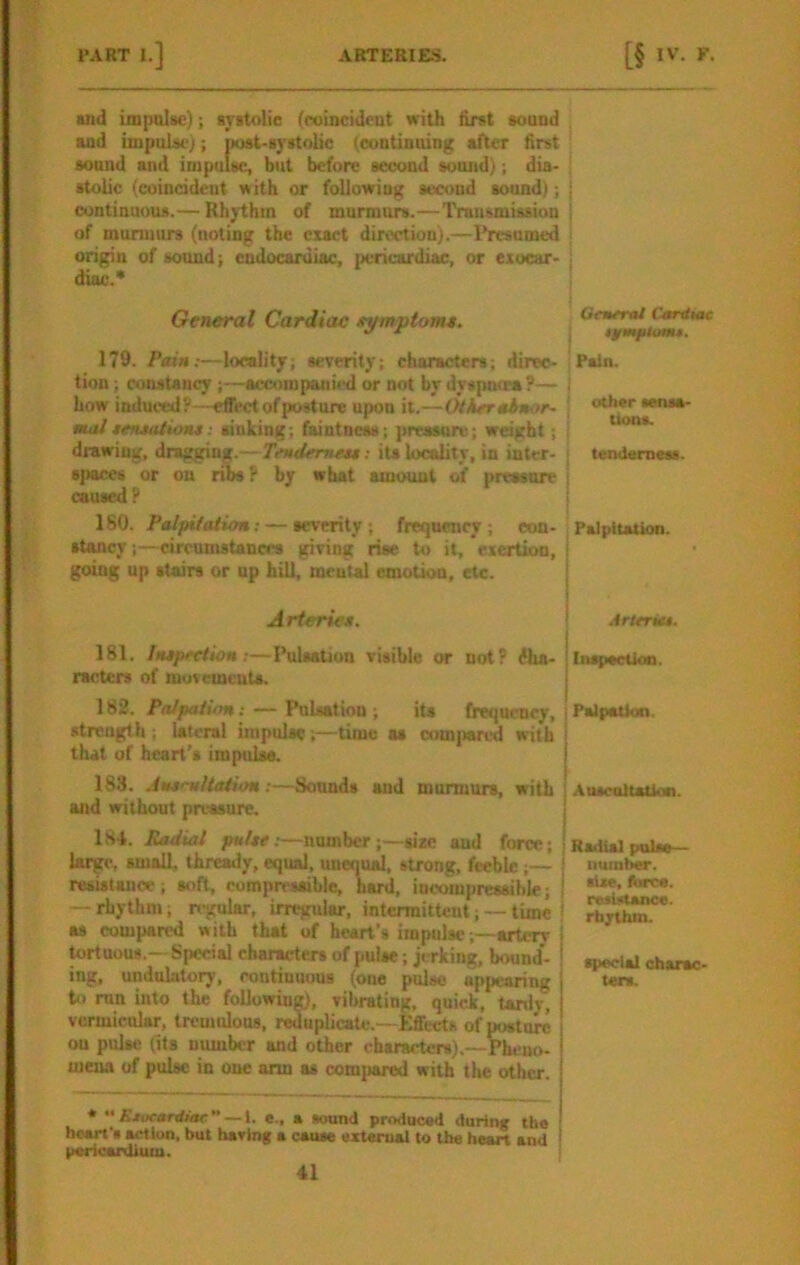 and impalsc); ayitolie (roincidcut with tint «oaod and impulsi-); post-syrtolic (contioaing after first aound and impulse, but before second sound); dia- stolic (coincident with or following second sonnd); continnous.— Rhythm of murmurs.—Transmission of mumuirs (noting the exact direction).—I’resamed origin of sound; endocaniiac, pericardiac, or exocar- diac.* General Cardiac eytnpiomt. 179. Pain:—locality; severity; characters; direc- tion ; constancy ;—accompanied or not by dysputra ?— how induced?—effect of posture upon it.—Other ehnor- mat eeruaiiont : sinking; faintness; preasore; weight; drawing, dragging.—Tendemett: its locality, in inter- spaces or on ribs P by what amount of pressure caused ? 180. Patpifaiion: — severity ; frequency ; con- stancy circumstances giving rise to it, exertion, going up stairs or up hill, mental emotion, etc. Arterie*. 181. Intpecliom—Ihilsation visible or not? dha- racters of muvcmcuU. 182. Palpation: — Pulsation; its frequency, strength ; lateral impulse;—time as com]>arcd with that of heart's imptilss. 183. Amrultation:—Sounds and murmurs, with and without pressure. 184. Radial puUe:—number;—size and force; large, small, thready, equal, unequal, strong, feeble;— resistance; soft, compressible, bard, incompressible; — rhythm; regular, irregular, intermittent; — time as compared with that of heart’s impulse;—artery ^uous.— Special characters of pulse; jerking, bound- ing, undulatory, continuous (one pdse appearing to mn into the following), vibrating, quick, tarrl^ vermicular, tremulous, reduplicate.—Effects of postore on pulse fits number and other characters).—Pheuo- meaa of pulse in one arm as comjiared with the other. * Kiueantiae —1. e., a sound produced during tbe heart's action, but having a cause oxteroal to the heart and * pericardium. General Cantiac Pain. ! ' other senia- I tioas. I tenderness. Palpitation. Arleriet. In^iactlon. Palpation. j AuscoHatlon. Radial pulse— number, tixe, torca. resiittance. rfajrthm. special charac- ters.