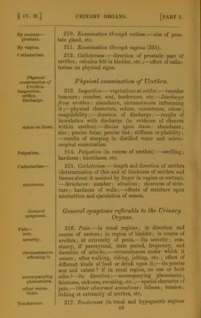 By rectum— prcMtatti. By vagina. Catheter! um. Phyiicat examtnatiun of llrrthra. Inspection, orifice, diacharge. stains on linen. Palpation. Catheterlain— strictures. General symptoms. Pain- seat. severity. circumstances afiecting it. accompanying phenomena. other sensa- tions. 210. Ejeamination through rectum:—size of pros- tate gland, etc. 211. Examination through vagina (231). 212. CatheterUm:—direction of prostatic part of urethra; calculus felt in bladder, etc.;—effect of cathe- tcrisin on [thysical signs. Physical examination of Urethra. 213. Inspection:—vegetations at orifice;—vascular tumours; number, seat, tenderness, etc.—Discharge from urethra: abundance, circumstances influencing it;—physical characters, colour, consistence, odour; coagulability;—duration of discharge;—results of inoculation with discharge (in evidence of chancre within urethra).—Stains upon linen: abundance; size ; precise form; precise tint; stiffness orjdiability; —results of steeping in distilled water and micro- scopical examination. 214. Palpation (in course of urethra):—swelling; hardness; knotliness, etc. 215. Cathelerism:—length and direction of urethra (determination of this and of thickness of urethra and tissues about it assisted by finger in vagina or rectum), —Strictures: number; sitiuitiou ; closeness of stric- ture ; hardness of walls;—effects of strictm'e npon micturition and ejaculation of semen. General sympto'ms rtferahle to the Urinary Organs. 216. Pain:—in renal regions; in direction and course of ureters; in region of bladder; in course of urethra; at extremity of penis.—Its severity; con- stancy, if paroiysmd, state period, frequency, and duration of attacks;—circumstances under which it occurs; after walking, riding, jolting, etc.; effect of different kinds of food or drink upon it;—its precise scat and extent ? if in renal region, on one or both sides ?—its direction;—accompanying phenomena; faintness, sickness, sweating, etc.;—siKscial character of pain.—Other abnormal sensations: fulness; tension; itching at extremity of urethra, etc. 217. Tenderness (in renal and hvpogastric regions TenderncM.