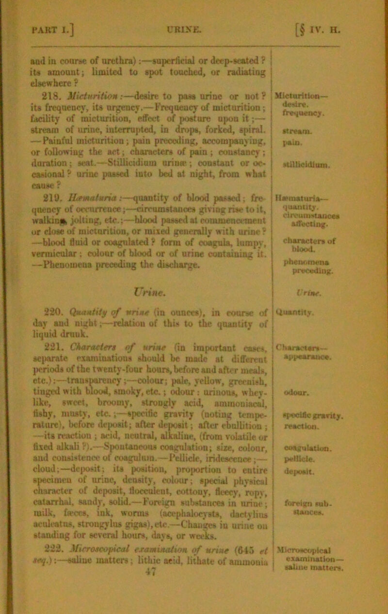 aad in coarse of arethra):—superlictal or deep-ieated ? iu ainoant; limited to spot touched, or radiatiog elsewhere P 218. Micturition :—desire to pass urine or not ? its frequency, its urgency.— Frequency of micturition; facility of micturition, effect of posture upon it;— stream of urine, interrupted, in dn>ps, forked, spiral. —Painful micturition; pain preceding, accompanying, or following the act; characters of pain ; constancy; duration; seat.—Stillicidium uriujp ; constant or oc- casional P urine passed into bed at night, from what cause ? 210. Htemafuria;—quantity of blood passed; fre qnency of occurrence;—drrumstances giving rise to it, walkinia jolting, etc.;—hlood passed at commencement or close micturition, or mixed generally with urine? —blood fluid or coagulated ? form of coagula, lumpy, vermicular ; ctdour of blood i>r of urine containing it. —Phenumeua preceding the discharge. Z'rine. 220. Qmaniiiy of urine (in ounces), in course of day and night;—relation of this to the quantity of liquid druuk. 221. Ckaraciert of urine (in important cases. sei>arate examinations should be made at different jieriods of the twenty-four hours, before and after meals, etc.):—Iransnareucy;—colour; pale, yellow, greenish, tinged with blood, smoky, etc.; odour: oriuous, whey- like, sweet, broomy, strongly acid, aminoniacal. Ashy, musty, etc.,—specific gravity (noting tempe- ratiu^), before deposit; after deposit; after ebullition ; —its reaction ; acid, neutral, alkaline, (from volatile or fixed alkali ?).—Spontaneous coogulation; sixe, colour, and consistenee of coagulum.—Pellicle, iridescence;— cloud;—dcjwsit; its position, proportion to entire specimen of urine, density, colour; special physical character of deposit, flocculrnt, cottony, fli-ecy, ropy, catarrhal, sandy, solid.—Foreign substances in urine; milk, ink, worms (acephalocysts, dactylius aculeatus, strougylus gigas),etc.—Changes in urine ou standing for several hours, days, or weeks. 222. Mirroscopicai examination if urine (fi-to et eeq.);—saline matters; lithic aeid, lithate of ammonia 47 ; Wclnritkm— desire, fre^uenc;. ! stream, pain. sUllieidium. iiwmaturia— <)uanlitr. circumstances affuctlDg. characters of hlood. phetKunena preceding. Vrine. Quantiljr. Charaetsrs— appeanutoe. odour. spedfle grant;, reaction. oosgulatiun. pellicle. deposit. foreign sub- stance*. Microscopical I examination— ! saline matters.