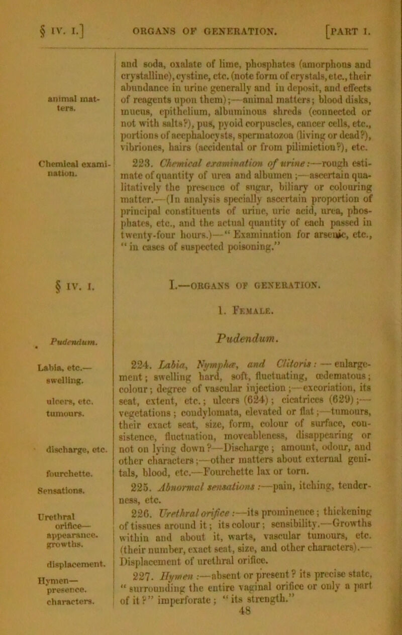 animal mat- ters. Chemical exami- natlun. § IV. I. Pudendum. Labia, etc.— gsrelUng. ulcer*, etc. tumours. discharge, etc. fourchette. Sensations. Urethral orifice— appearance, growths. displacement. Hymen— presence, characters. j and soda, oxalate of lime, phusphatta (amorphons and I crystalline), cystine, etc, (note form of crystals, etc., their I abundance in urine generally and in dejwsit, and effects I of reagents upon them);—animal matters; blood disks, I mucus, epithelium, albuminous shreds (connected or ! not with salts?), pus, pyoid corpuscles, cancer cells, etc., I portions of accphalocysts, spermatozoa (living or dead?), ’ vibriones, bairs (accidental or from pilimiction?), etc. I 223. Chemical examination of urine:—rough esti- mate of quantity of urea and albumen ;—ascertain qua- j litatively the prestneo of sugar, biliary or colouring i matter.—(In analysis specially ascertain proportion of principal constituents of urine, uric acid, urea, phos- phates, etc., and the actual quantity of each jmssed in twenty-four hours.)—“Examination for arsenic, etc., “ in cases of suspected poisoning.” I.—OHG.\NS OF GENEBATION. 1. Ff..wale, Pudendum. 224. Labia, h'ymphee, and C/iioru: — enlarge- ment ; swelling bard, soft, fluctuating, ofdematons; colour; degree of vascular injection ;—excoriation, its seat, extent, etc.; ulcers (624); cicatrices (626);— vegetations; coudylomatn, elevated or flat;—tumours, their exact seat, size, form, colour of surface, con- sistence, fluctuation, moveablencss, disappearing or not on lying down ?—Eiscliarge; amount, ihIout, and other characters;—other matters about external geni- tals, blood, etc.—Fourchette lax or tom. 225. Abnormal senmiiom;—pain, itching, tender- ness, etc. 226. Urethral orifice .—its prominence; thickening of tis-sucs around it; its colour; sensibility.—Growths within and about it, warts, vascular tumours, etc. (their numl)er, exact seat, size, and other characters).— Displacement of urethral orifice. 227. Hymen .—absent or present? its precise state, “ surrounding the entire vaginal orifice or only a part of it ?” imperforate; “ its strength.”